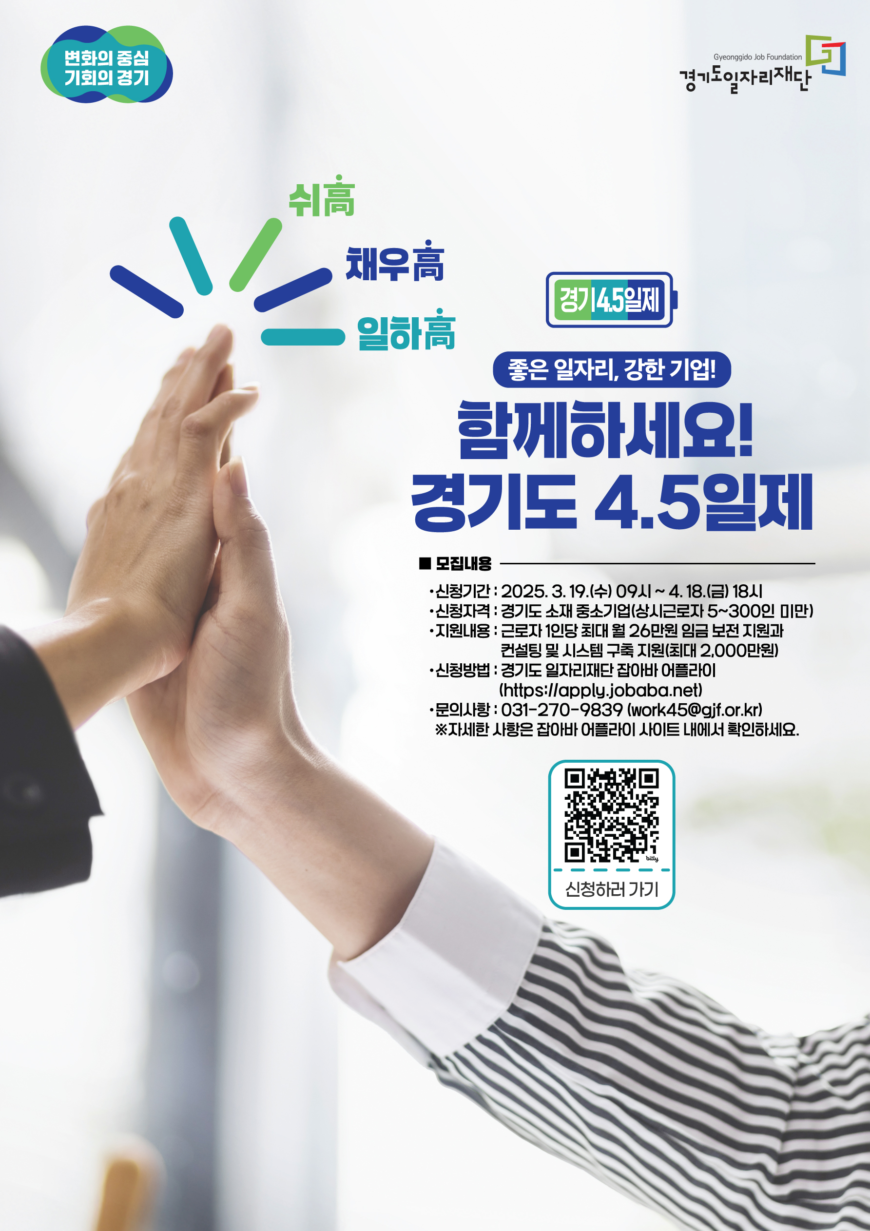 변화의 중심 기회의 경기 경기도일자리재단 쉬고 채우고 일하고 경기 4.5일제 좋은 일자리, 강한 기업! 함께하세요! 경기도 4.5일제 모집내용 신청기간: 2025년 3월 19일(수) ~ 4월 18일(금) 18시 신청자격: 경기도 소재 중소기업(상근근로자 5~300인 미만) 지원내용: 근로자 1인당 최대 26만원 임금 보전 지원 컨설팅 및 시스템 구축 지원(최대 2000만원) 신청방법: 경기도일자리재단 잡아바 어플라이 (https://apply.jobaba.net) 문의사항: 031-270-9839 (work45@gjf.or.kr) ※ 자세한 사항은 잡아바 어플라이 사이트에서 확인하세요. 신청하러가기