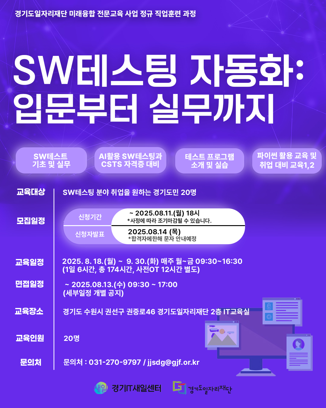경기도일자리재단 미래융합 전문교육 사업 정규 직업훈련 과정 SW 테스팅 자동화: 입문부터 실무까지 주요 교육 내용: SW테스트 기초 및 실무 AI활용 SW테스팅과 CSTS 자격증 대비 테스트 프로그램 소개 및 실습 파이썬 활용 교육 및 취업 대비 교육 교육대상: SW 테스팅 분야 취업을 원하는 경기도민 20명 모집일정: 신청기간: ~ 2025년 8월 11일(월) 18시까지 (사정에 따라 조기마감될 수 있습니다.) 합격자발표: 2025년 8월 14일(목) (합격자에 한해 문자 안내 예정) 교육일정: 2025년 8월 18일(월) ~ 9월 30일(화) 매주 월~금 09:30~16:30 (1일 6시간, 총 174시간, 사전OT 12시간 별도) 면접일정: ~ 2025년 8월 13일(수) 09:30 ~ 17:00 (세부일정 개별 공지) 교육장소: 경기도 수원시 권선구 권중로46 경기도일자리재단 2층 IT교육실 교육인원: 20명 문의처: 031-270-9797 / jjsdg@gif.or.kr 주관: 경기 IT새일센터, 경기도일자리재단