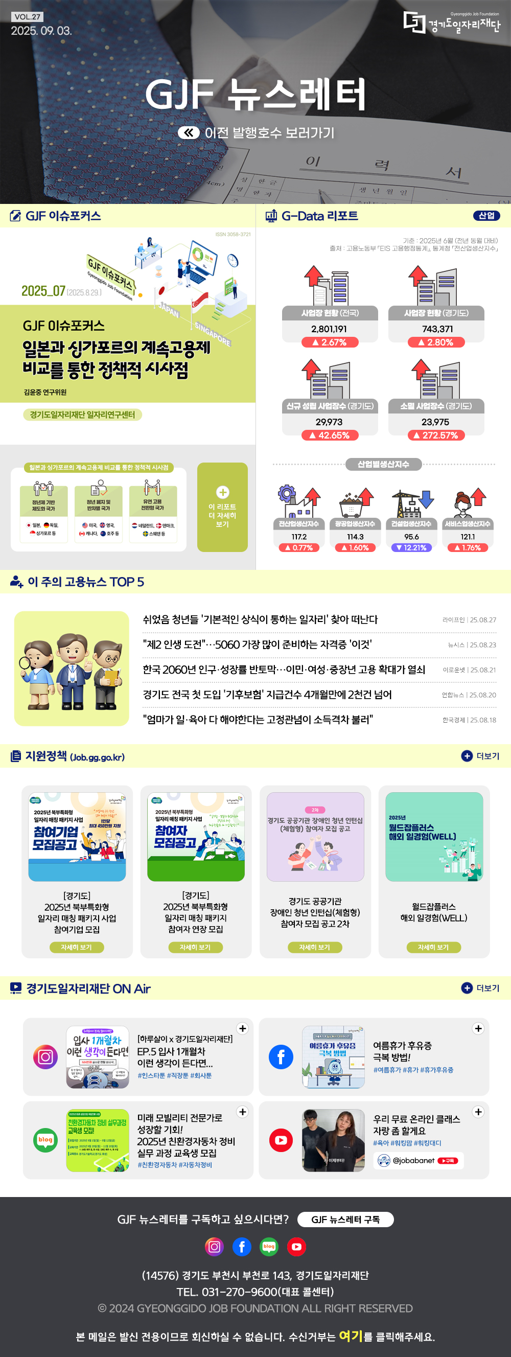VOL.27 2025. 09. 03. GJF 뉴스레터 이전 발행호수 보러가기  GJF 이슈포커스 일본과 싱가포르의 계속고용제 비교를 통한 정책적 시사점   G-Data 리포트 산업 기준: 2025년 6월 (전년 동월 대비) 출처: 고용노동부 「EIS 고용행정통계」, 통계청 「전산업생산지수」  사업장 현황(전국) 2,801,191 ▲ 2.67% 사업장 현황(경기도) 743,371 ▲ 2.80% 신규 성립 사업장수(경기도) 29,973 ▲ 42.65% 소멸 사업장수(경기도) 23,975 ▲ 272.57% 산업별생산지수 전산업생산지수 117.2 ▲0.77% 광공업생산지수 114.3 ▲ 1.60% 건설업생산지수 95.6 ▼ 12.21% 서비스업생산지수 121.1 ▲ 1.76%   이 주의 고용뉴스 TOP 5 쉬었음 청년들 '기본적인 상식이 통하는 일자리' 찾아 떠난다  라이프인 25.08.27  "제2 인생 도전"…5060 가장 많이 준비하는 자격증 '이것'  뉴시스 25.08.23 한국 2060년 인구·성장률 반토막…이민·여성·중장년 고용 확대가 열쇠  이로운넷 25.08.21 경기도 전국 첫 도입 '기후보험' 지급건수 4개월만에 2천건 넘어  연합뉴스 25.08.20 "엄마가 일·육아 다 해야한다는 고정관념이 소득격차 불러"  한국경제 25.08.18   지원정책 (Job.gg.go.kr) [경기도] 2025년 북부특화형 일자리 매칭 패키지사업 참여기업 모집 [경기도] 2025년 북부특화형 일자리 매칭 패키지 사업 참여기업 모집 경기도 공공기관 장애인 청년 인턴십(체험형) 참여자 모집 공고 2차 월드잡플러스 해외 일경험(WELL)   경기도일자리재단 ON Air 인스타그램 [하루살이 x 경기도일자리재단] EP.5 입사 1개월차 이런 생각이 든다면... 페이스북 여름휴가 후유증 극복방법! 블로그 미래 모빌리티 전문가로 성장할 기회! 2025년 친환경자동차 정비 실무과정 교육생 모집 유튜브 우리 무료 온라인 클래스 자랑좀 할게요   GJF 뉴스레터를 구독하고 싶으시다면? GJF 뉴스레터 구독 (14576) 경기도 부천시 부천로 143, 경기도일자리재단 TEL. 031-270-9600(대표 콜센터) © 2024 GYEONGGIDO JOB FOUNDATION ALL RIGHT RESERVED 본 메일은 발신 전용이므로 회신하실 수 없습니다. 수신거부는 여기를 클릭해주세요.