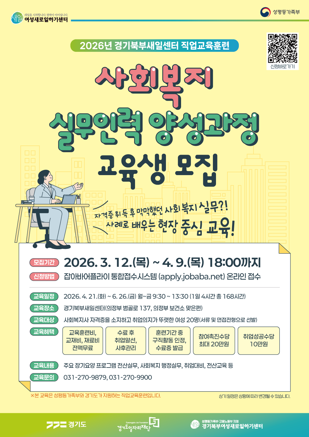 2026년 경기북부새일센터 직업교육훈련 사회복지 실무인력 양성과정 교육생 모집  자격증 취득 후 막막했던 사회복지 실무?! 사례로 배우는 현장 중심 교육!  모집기간  2026. 3. 12.(목) ~ 4. 9.(목) 18:00까지  신청방법  잡아바어플라이 통합접수시스템 (apply.jobaba.net) 온라인 접수  교육일정  2026. 4. 21.(화) ~ 6. 26.(금) 월~금 9:30 ~ 13:30 (1일 4시간 총 168시간)  교육장소  경기북부새일센터 (의정부 범골로 137, 의정부 보건소 맞은편)  교육대상  사회복지사 자격증을 소지하고 취업의지가 뚜렷한 여성 20명 (서류 및 면접전형으로 선발)  교육혜택  교육훈련비, 교재비, 재료비 전액무료  수료 후 취업알선 및 사후관리  훈련기간 중 구직활동 인정, 수료증 발급  참여촉진수당 최대 20만원  취업성공수당 10만원  교육내용  주요 장기요양 프로그램 전산실무, 사회복지 행정실무, 취업대비, 전산교육 등  교육문의  031-270-9879 031-270-9900