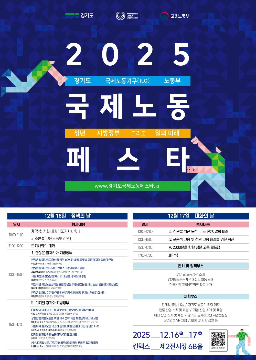 2025 경기도 국제노동페스타 (2 0 2 5 경기도 국제노동기구(ILO) 노동부 국제노동페스타)  주제: 청년 지방정부 그리고 일의 미래 웹사이트: www.경기도국제노동페스타.kr  12월 16일 정책의 날  10:00~11:00: 개막식: 개회사(경기도지사), 축사 / 기조연설(고용노동부 장관)  11:00~12:00: 도지사와의 대화  13:30~15:00:  I. 괜찮은 일자리와 지방정부  괜찮은 일자리의 지역화를 위한 ILO의 정책 등 글로벌 기준과 지역 실행의 연결  괜찮은 일자리의 지역화: 민관협력거버넌스의 경험  지방 차원의 괜찮은 일자리 의제 실현: 경기 도의 경험  혁신적인 지방노동정책을 통한 청년을 위한 괜찮은 일자리 증진: 공급망 아래 접근법  괜찮은 일자리 여건 마련을 위한 중앙-지방 협업 및 지방 역할 강화 방안  15:30~17:30:  II. 디지털 경제와 지방정부  디지털 경제에서의 노동자보호: EU 플랫폼노동 지침의 이해  공정한 플랫폼 노동을 위한 지역 전략: 독일 브레멘부르크의 교훈  지방에서 들려오는 목소리: 일의 디지털 전환에 대한 청년의 시각  디지털 전환과 지방노동정책: 경기도의 사례  청년, 디지털노동, 그리고 이베로아메리카의 괜찮은 일자리 미래  12월 17일 대화의 날  10:00~12:00: III. 청년을 위한 도전, 구조 전환, 일의 미래  13:30~15:00: IV. 포용적 고용 및 청년 고용 해결을 위한 혁신  15:30~17:00: V. 2030년을 향한 청년 고용 로드맵  17:00~17:30: 폐막식  전시 및 정책부스  경기도 노동정책 소개  경기도노동단체연대회의 활동 소개  한국비정규직네트워크 활동 소개  체험부스  전태입 풀빵 나눔 / 경기도 봉공이 키링 제작  웹툰 산업 소개 및 체험 / 게임 산업 소개 및 체험  애니 산업 소개 및 체험 / 경기도 일자리재단 직업컨설팅  산업안전 VR 체험 / 마술 및 힙합 공연 등  일시 및 장소  2025 12.16(월) 17(화)  킨텍스 제2전시장 6B홀