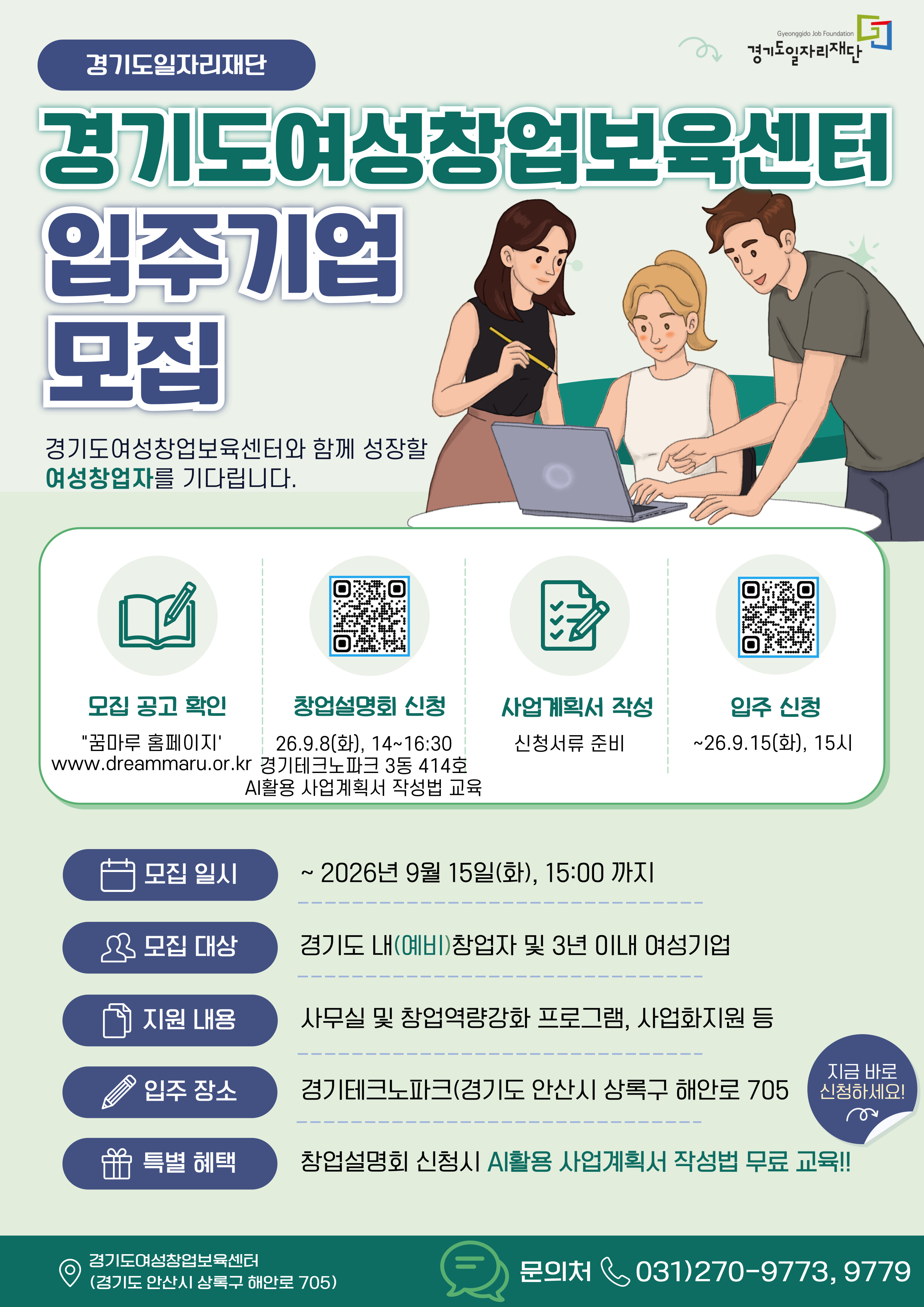 경기도일자리재단, Gyeonggido Job Foundation 경기도일자리재단 로고, 경기도여성창업보육센터 입주기업 모집. 경기도여성창업보육센터와 함께 성장할 여성창업자를 기다립니다. 모집 공고 확인: 꿈마루 홈페이지 www.dreammaru.or.kr, 창업설명회 신청 QR코드(https://www.dreammaru.or.kr/www/selectEdcInfoView.do?key=3632&edcInfoNo=8313&searchGujum&searchPrm&searchBgnde&searchEndde&searchCnd&searchStat&searchKrwd): 26.9.8(화) 14~16:30, 경기테크노파크 3동 414호, AI활용 사업계획서 작성법 교육. 사업계획서 작성: 신청서류 준비, 입주 신청 QR코드 (https://www.dreammaru.or.kr/www/selectBbsNttList.do?bbsNo=348&key=3898): ~26.9.15(화) 15시. 모집 일시: ~ 2026년 9월 15일(화) 15:00 까지, 모집 대상: 경기도 내(예비)창업자 및 3년 이내 여성기업, 지원 내용: 사무실 및 창업역량강화 프로그램, 사업화지원 등, 입주 장소: 경기테크노파크(경기도 안산시 상록구 해안로 705, 특별 혜택: 창업설명회 신청시 AI활용 사업계획서 작성법 무료 교육!!, 지금 바로 신청하세요! 경기도여성창업보육센터 (경기도 안산시 상록구 해안로 705), 문의처 031)270-9773, 9779