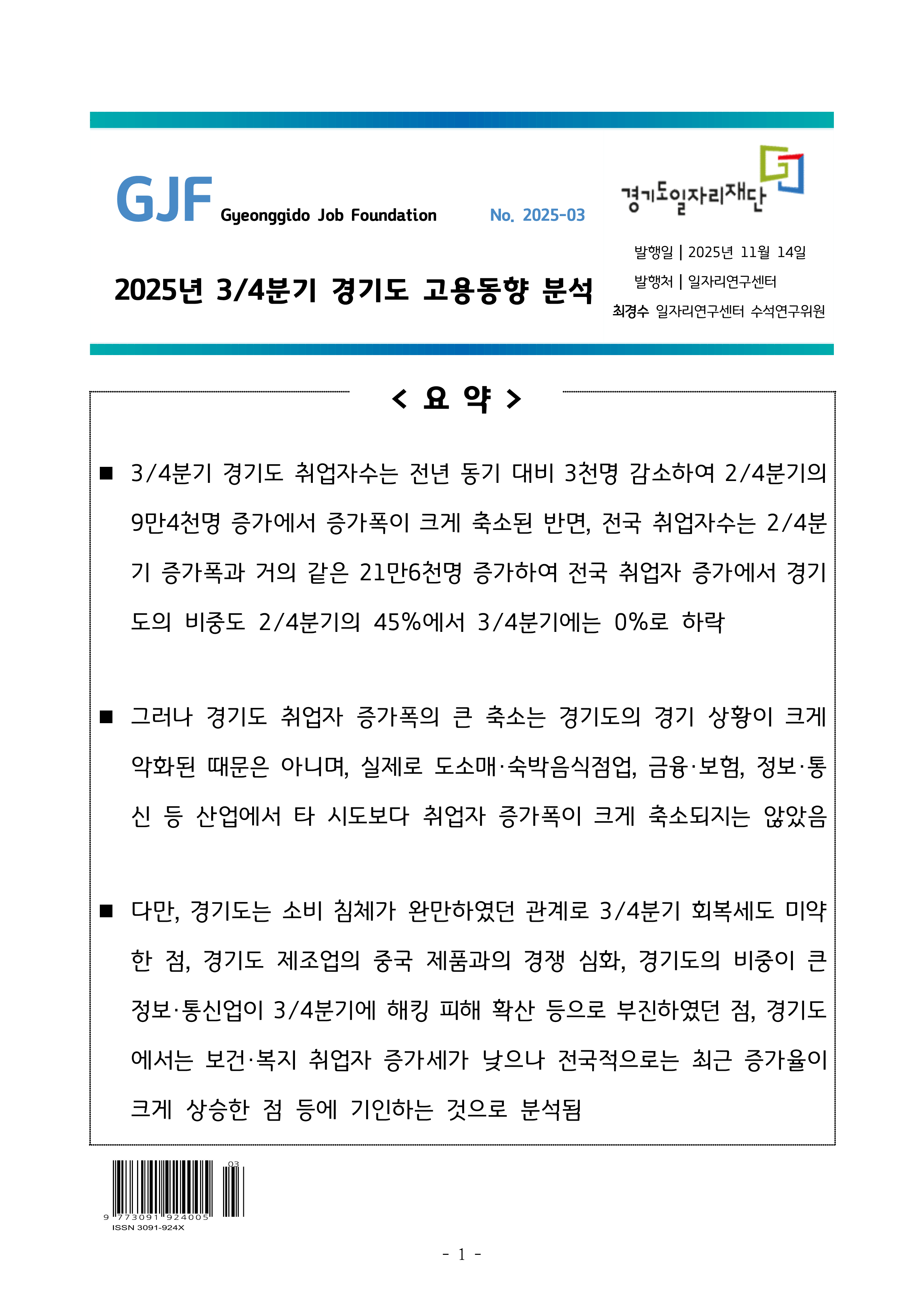 2025년 3/4분기 경기도 고용동향 분석 No. 2025-03 발행일 2025년 11월 14일 발행처 일자리연구센터 최경수 일자리연구센터 수석연구위원 요약 ■ 3/4분기 경기도 취업자수는 전년 동기 대비 3천명 감소하여 2/4분기의 9만4천명 증가에서 증가폭이 크게 축소된 반면, 전국 취업자수는 2/4분기 증가폭과 거의 같은 21만6천명 증가하여 전국 취업자 증가에서 경기도의 비중도 2/4분기의 45%에서 3/4분기에는 0%로 하락 ■ 그러나 경기도 취업자 증가폭의 큰 축소는 경기도의 경기 상황이 크게 악화된 때문은 아니며, 실제로 도소매·숙박음식점업, 금융·보험, 정보·통신 등 산업에서 타 시도보다 취업자 증가폭이 크게 축소되지는 않았음 ■ 다만, 경기도는 소비 침체가 완만하였던 관계로 3/4분기 회복세도 미약한 점, 경기도 제조업의 중국 제품과의 경쟁 심화, 경기도의 비중이 큰 정보·통신업이 3/4분기에 해킹 피해 확산 등으로 부진하였던 점, 경기도에서는 보건·복지 취업자 증가세가 낮으나 전국적으로는 최근 증가율이 크게 상승한 점 등에 기인하는 것으로 분석됨