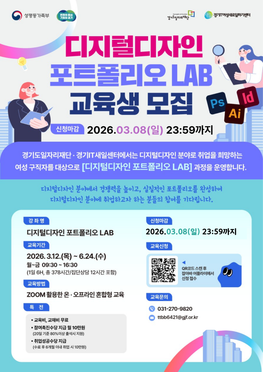 디지털디자인 포트폴리오 LAB 교육생 모집 경기도일자리재단·경기IT새일센터에서는 디지털디자인 분야로 취업을 희망하는 여성 구직자를 대상으로 본 과정을 운영합니다.  📅 주요 일정 및 신청 방법 신청 마감: 2026. 03. 08(일) 23:59까지  교육 기간: 2026. 03. 12(목) ~ 06. 24(수)  월~금 09:30 ~ 16:30 (1일 6H, 총 378시간)  집단상담 12시간 포함  교육 방법: ZOOM 활용한 온·오프라인 혼합형 교육  신청 방법: 포스터 내 QR코드 스캔 후 '잡아바 어플라이'에서 신청 접수  🎁 참여 혜택 (특전) 교육비 및 교재비 무료  참여촉진수당 지급: 월 10만원 (20일 기준 80% 이상 출석 시)  취업성공수당 지급: 수료 후 6개월 이내 취업 시 10만원  📞 교육 문의 전화: 031-270-9820  이메일: ttbb6421@gjf.or.kr  기타 정보 주요 툴: Photoshop(Ps), Illustrator(Ai), InDesign(Id)  주관/주최: 성평등가족부, 변화의 중심 기회의 경기, 경기도일자리재단, 경기IT여성새로일하기센터