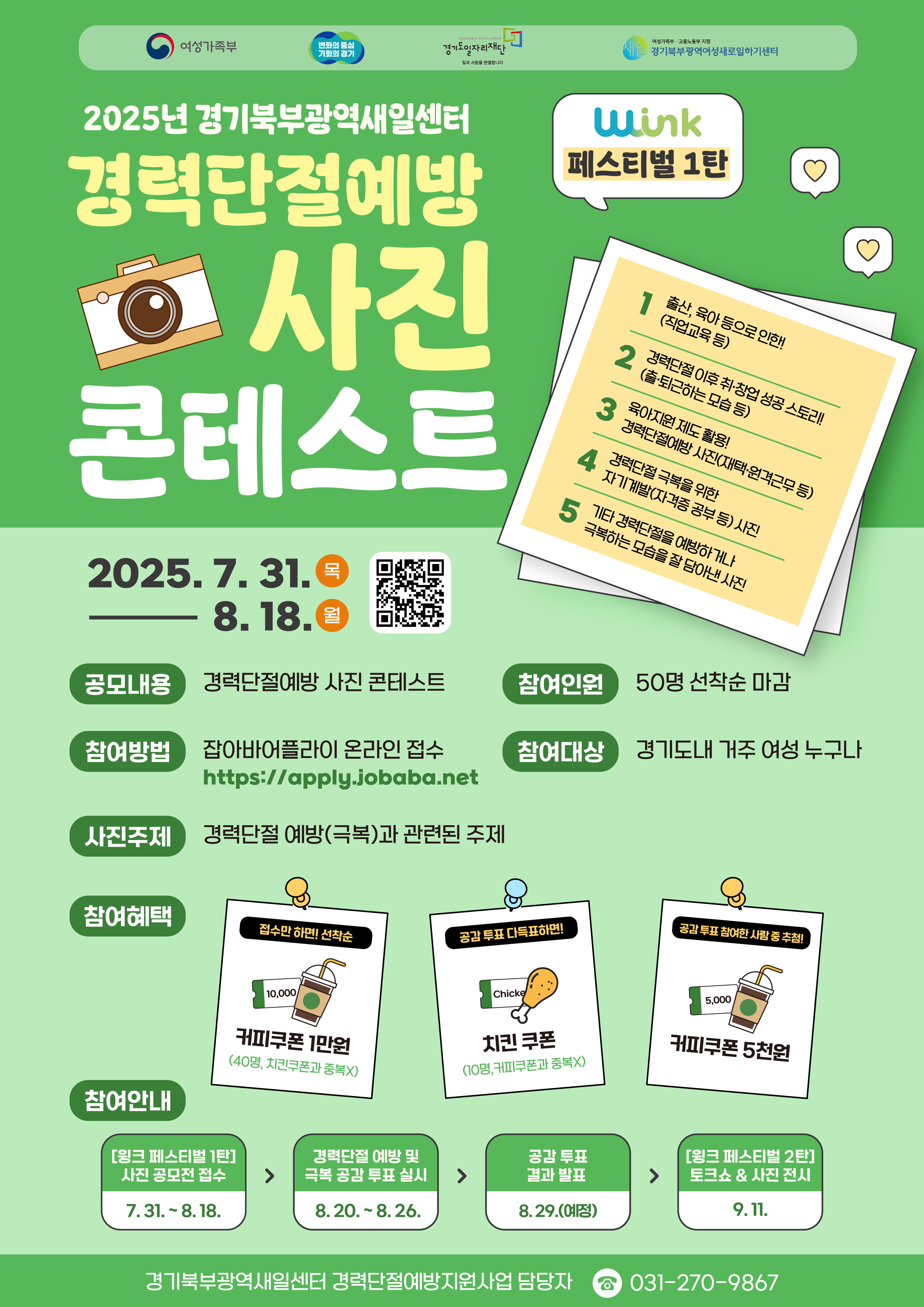 2025년 경기북부광역새일센터 경력단절예방 사진 콘테스트 (윙크 페스티벌 1탄)  공모 기간: 2025년 7월 31일(목) ~ 8월 18일(월)  공모 내용: 경력단절예방 사진 콘테스트  참여 인원: 50명 선착순 마감  참여 방법: 잡아바 어플라이(https://apply.jobaba.net) 온라인 접수  참여 대상: 경기도내 거주 여성 누구나  사진 주제: 경력단절 예방(극복)과 관련된 주제  출산, 육아 등으로 인한 경력단절 후 재취업 성공 스토리  육아휴직 제도 활용 등 경력단절 예방을 위한 사전 준비 모습  경력단절 극복을 위한 자기계발(자격증 공부 등) 사진  기타 경력단절을 예방하거나 극복하는 모습을 담은 사진  참여 혜택:  콘테스트 참여자 전원: 커피쿠폰 1만원  공감 투표 다득표자: 치킨 쿠폰  공감 투표 참여자: 커피쿠폰 5천원  전체 일정:  사진 공모전 접수: 7월 31일 ~ 8월 18일  온라인 공감 투표: 8월 20일 ~ 8월 26일  투표 결과 발표: 8월 27일  윙크 페스티벌 2탄 (토크쇼 및 사진 전시): 9월 11일  문의: 경기북부광역새일센터 경력단절예방지원사업 담당자 031-270-9867