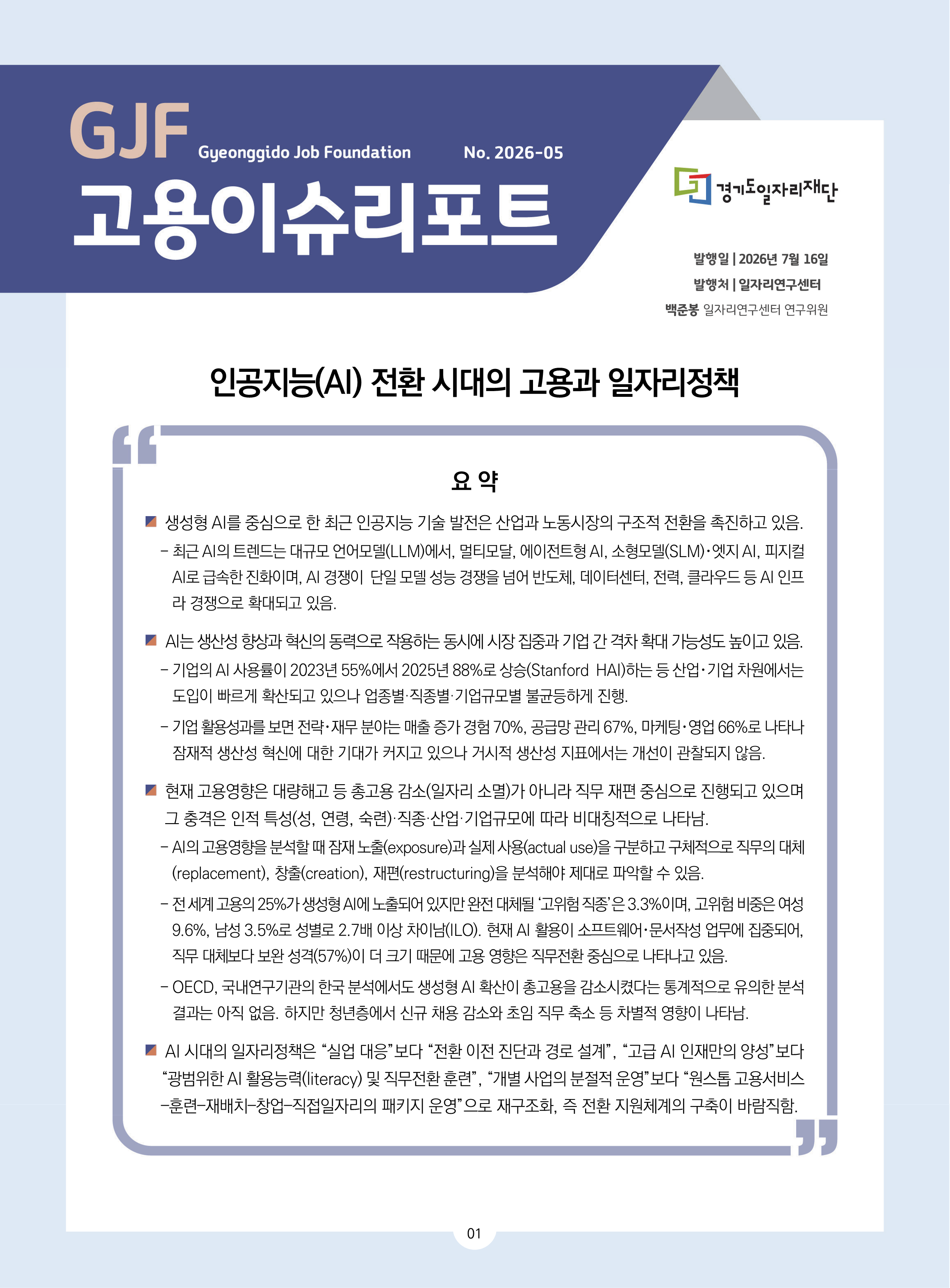 GJF Gyeonggido Job Foundation No. 2026-05 고용이슈리포트 경기도일자리재단 발행일 | 2026년 7월 16일 발행처 | 일자리연구센터 백준봉 일자리연구센터 연구위원 인공지능(AI) 전환 시대의 고용과 일자리정책 요약 ■ 생성형 AI를 중심으로 한 최근 인공지능 기술 발전은 산업과 노동시장의 구조적 전환을 촉진하고 있음. - 최근 AI의 트렌드는 대규모 언어모델(LLM)에서, 멀티모달, 에이전트형 AI, 소형모델(SLM)·엣지 AI, 피지컬 AI로 급속한 진화이며, AI 경쟁이 단일 모델 성능 경쟁을 넘어 반도체, 데이터센터, 전력, 클라우드 등 AI 인프라 경쟁으로 확대되고 있음. ■ AI는 생산성 향상과 혁신의 동력으로 작용하는 동시에 시장 집중과 기업 간 격차 확대 가능성도 높이고 있음. - 기업의 AI 사용률이 2023년 55%에서 2025년 88%로 상승(Stanford HAI)하는 등 산업·기업 차원에서는 도입이 빠르게 확산되고 있으나 업종별·직종별·기업규모별 불균등하게 진행. - 기업 활용성과를 보면 전략·재무 분야는 매출 증가 경험 70%, 공급망 관리 67%, 마케팅·영업 66%로 나타나 잠재적 생산성 혁신에 대한 기대가 커지고 있으나 거시적 생산성 지표에서는 개선이 관찰되지 않음. ■ 현재 고용영향은 대량해고 등 총고용 감소(일자리 소멸)가 아니라 직무 재편 중심으로 진행되고 있으며 그 충격은 인적 특성(성, 연령, 숙련)·직종·산업·기업규모에 따라 비대칭적으로 나타남. - AI의 고용영향을 분석할 때 잠재 노출(exposure)과 실제 사용(actual use)을 구분하고 구체적으로 직무의 대체(replacement), 창출(creation), 재편(restructuring)을 분석해야 제대로 파악할 수 있음. - 전 세계 고용의 25%가 생성형 AI에 노출되어 있지만 완전 대체될 ‘고위험 직종’은 3.3%이며, 고위험 비중은 여성 9.6%, 남성 3.5%로 성별로 2.7배 이상 차이남(ILO). 현재 AI 활용이 소프트웨어·문서작성 업무에 집중되어, 직무 대체보다 보완 성격(57%)이 더 크기 때문에 고용 영향은 직무전환 중심으로 나타나고 있음. - OECD, 국내연구기관의 한국 분석에서도 생성형 AI 확산이 총고용을 감소시켰다는 통계적으로 유의한 분석 결과는 아직 없음. 하지만 청년층에서 신규 채용 감소와 초임 직무 축소 등 차별적 영향이 나타남. ■ AI 시대의 일자리정책은 “실업 대응”보다 “전환 이전 진단과 경로 설계”, “고급 AI 인재만의 양성”보다 “광범위한 AI 활용능력(literacy) 및 직무전환 훈련”, “개별 사업의 분절적 운영”보다 “원스톱 고용서비스-훈련-재배치-창업-직접일자리의 패키지 운영”으로 재구조화, 즉 전환 지원체계의 구축이 바람직함.