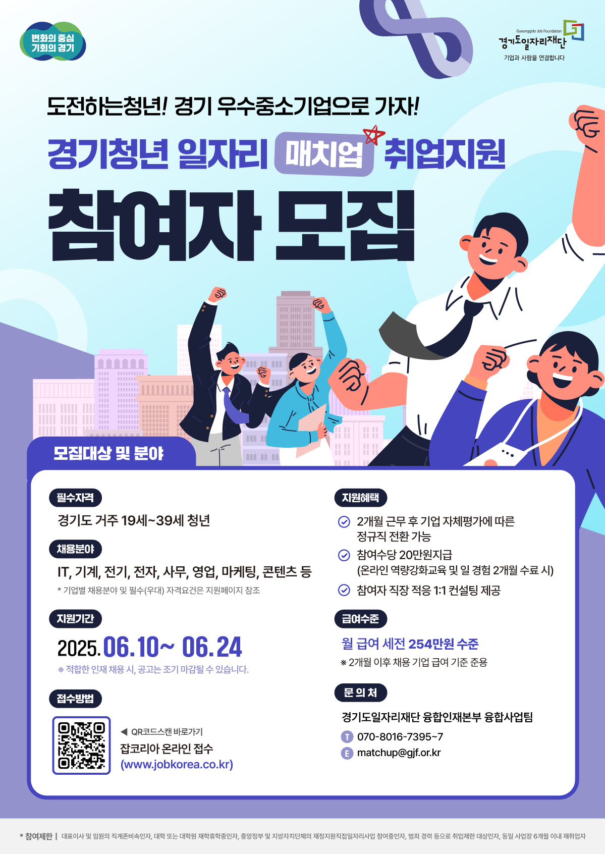 변화의 중심 기회의 경기 도전하는청년! 경기 우수중소기업으로 가자! 경기청년 일자리 매치업 취업지원 참여자 모집 모집대상 및 분야 Gyeonggido Job Foundation 경기도일자리재단 기업과 사람을 연결합니다 필수자격 경기도 거주 19세~39세 청년 채용분야 IT, 기계, 전기, 전자, 사무, 영업, 마케팅, 콘텐츠 등 *기업별 채용분야 및 필수(우대) 자격요건은 지원페이지 참조 지원기간 2025.06.10~ 06.24 ※ 적합한 인재 채용 시, 공고는 조기 마감될 수 있습니다. 접수방법 QR코드스캔 바로가기 잡코리아 온라인 접수 (www.jobkorea.co.kr) 지원혜택 2개월근무 후 기업 자체평가에 따른 정규직 전환가능 참여수당 20만원지급 (온라인 역량강화교육 및 일 경험 2개월 수료시) 참여자 직장 적응 1:1 컨설팅 제공 급여수준 월급여 세전 254만원 수준 ※ 2개월 이후 채용 기업 급여 기준 준용 문의처 경기도일자리재단 융합인재본부 융합사업팀 T 070-8016-7395-7 E matchup@gjf.or.kr *참여제한 | 대표이사 및 임원의 직계존비속인자, 대학 또는 대학원 재학휴학중인자, 중앙정부 및 지방자치단체의 재정지원직접일자리사업 참여중인자, 범죄 경력 등으로 취업제한 대상인자, 동일 사업장 6개월 이내 재취업자