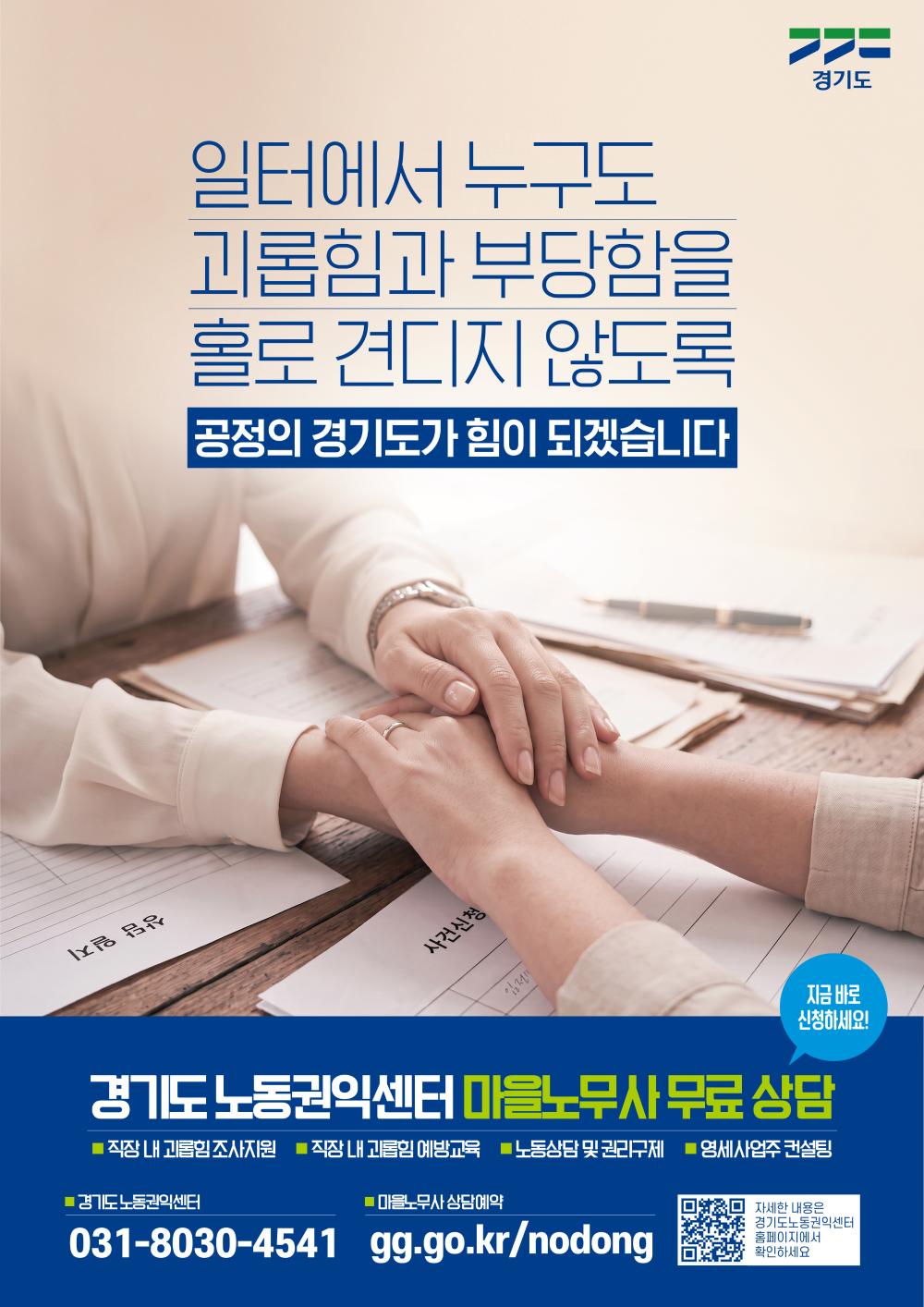 경기도  일터에서 누구도 괴롭힘과 부당함을 홀로 견디지 않도록  공정의 경기도가 힘이 되겠습니다  (서류 양식 서명란/제목) 상담 일지 사건신청  지금 바로 신청하세요!  경기도 노동권익센터 마을노무사 무료 상담 직장 내 괴롭힘 조사지원  직장 내 괴롭힘 예방교육  노동상담 및 권리구제  영세사업주 컨설팅  경기도노동권익센터 031-8030-4541  마을노무사 상담예약 gg.go.kr/nodong  (QR코드 옆 문구) 자세한 내용은 경기도노동권익센터 홈페이지에서 확인하세요