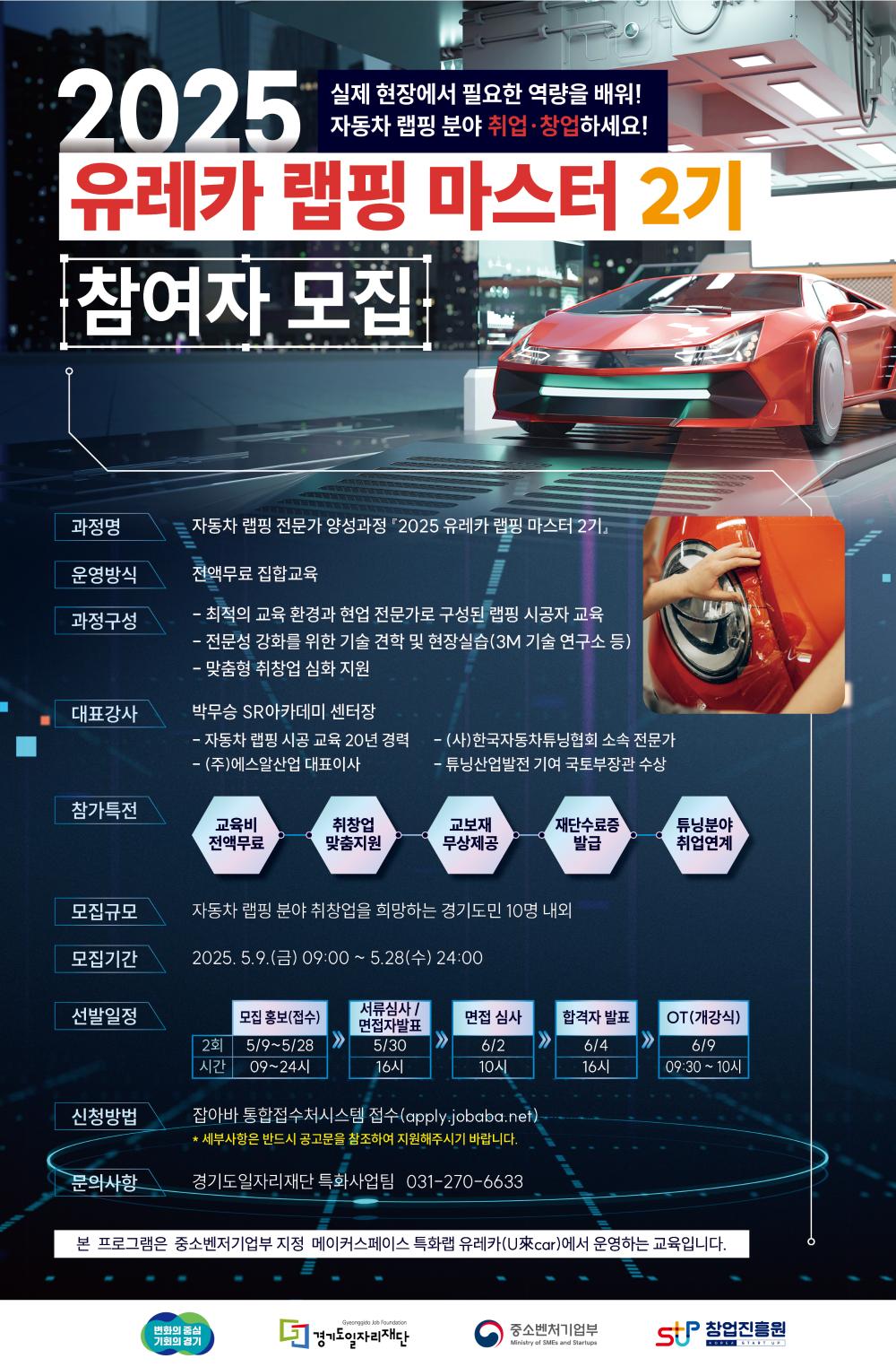 	실제 현장에서 필요한 역량을 배워! 자동차 랩핑 분야 취업·창업하세요! 2025 유레카랩핑 마스터 2기 참여자 모집 과정명 자동차 랩핑 전문가 양성과정 2025 유레카 랩핑 마스터 2기 운영방식 전액무료 집합교육 과정구성 - 최적의 교육환경과 현업 전문가로 구성된 랩핑 시공자 교육 — 전문성 강화를 위한 기술 견학 및 현장실습(3M 기술 연구소 등) — 맞춤형 취창업 심화 지원 대표강사 박무승 SR아카데미 센터장 — - 자동차 랩핑 시공 교육 20년 경력 - (주)에스알산업 대표이사 (사)한국자동차튜닝협회 소속 전문가 -튜닝산업발전 기여 국토부장관 수상 참가특전 교육비 전액무료 취창업 맞춤지원 교보재 무상제공 '재단수료증 발급 튜닝분야 취업연계 모집규모 자동차 랩핑 분야 취창업을 희망하는 경기도민 10명 내외 모집기간 2025.5.9(금) 09:00~5월28일(수) 24:00 선발일정 모집 홍보(접수) 2회 5/9~5/28 09~24시 서류심사 / 면접자발표 5/30 16시 면접 심사 6/2 10시 합격자 발표 6/4 16시 OT(개강) 6/9 09:30 ~ 10시 신청방법 잡아바 통합접수처시스템 접수(apply.jobaba.net) * 세부사항은 반드시 공고문을 참조하여 지원해주시기 바랍니다. 문의사항 경기도일자리재단 특화사업팀 031-270-6633 본 프로그램은 중소벤저기업부 지정 메이커스페이스 특화랩 유레카(U來car)에서 운영하는 교육입니다. Gyeonggido Job Foundation 변화의 중심 기회의 경기 □ 경기도일자리재단 중소벤처기업부 Ministry of SMEs and Startups StP창업진흥원 KOREA START UP