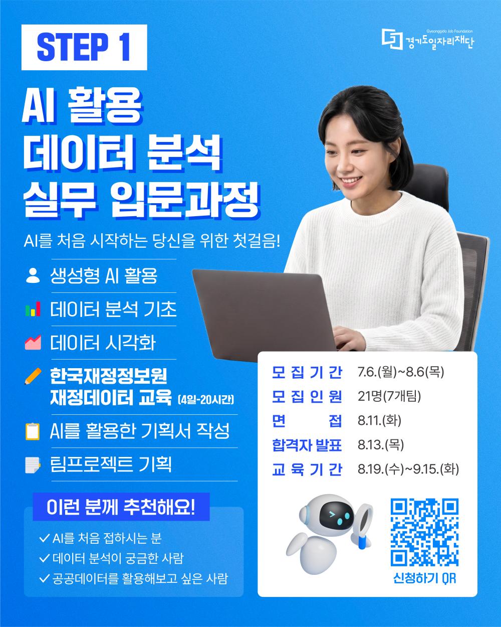 STEP 1 경기도일자리재단 (Gyeonggido Job Foundation)  AI 활용 데이터 분석 실무 입문과정 AI를 처음 시작하는 당신을 위한 첫걸음!  생성형 AI 활용  데이터 분석 기초  데이터 시각화  한국재정정보원 재정데이터 교육 (4일-20시간)  AI를 활용한 기획서 작성  팀프로젝트 기획  이런 분께 추천해요!  AI를 처음 접하시는 분  데이터 분석이 궁금한 사람  공공데이터를 활용해보고 싶은 사람  모집기간 : 7.6.(월)~8.6.(목)  모집인원 : 21명(7개팀)  면접 : 8.11.(화)  합격자 발표 : 8.13.(목)  교육기간 : 8.19.(수)~9.15.(화)  신청하기 QR
