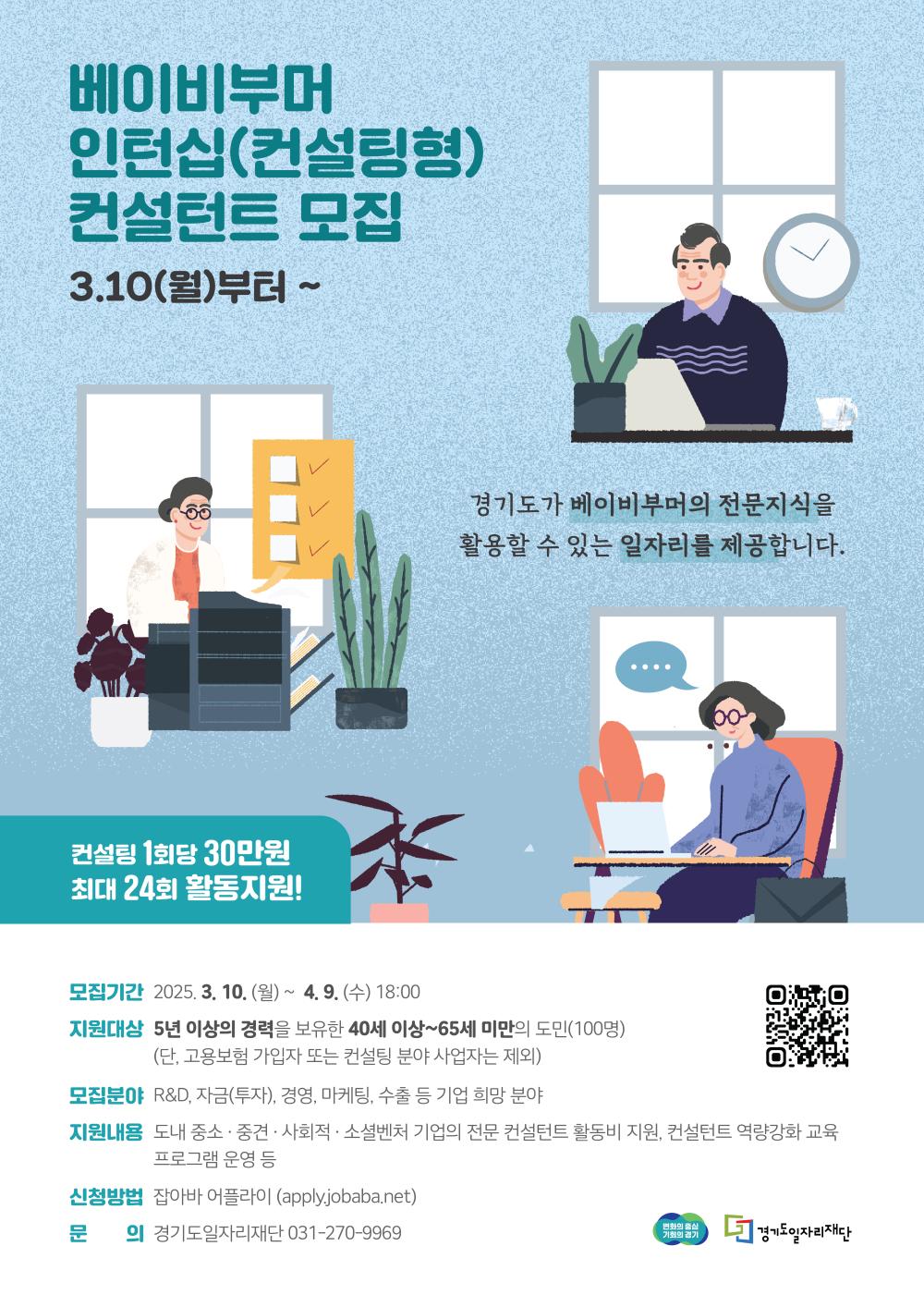 베이비부머 인턴십 컨설팅형 컨설턴트 모집 3월 10일 월요일부터 경기도가 베이비부머의 전문지식을 활용할 수 있는 일자리를 제공합니다 컨설팅 1회당 30만원 최대 24회 활동지원 모집기간 2025년 3월 10일 월요일부터 4월 9일 수요일 18시까지 지원대상 5년 이상의 경력을 보유한 40세 이상 65세 미만의 도민 100명 단 고용보험 가입자 또는 컨설팅 분야 사업자는 제외 모집분야 연구개발 투자 경영 마케팅 수출 등 기업 희망 분야 지원내용 도내 중소 중견 사회적 소셜벤처 기업의 전문 컨설턴트 활동비 지원 컨설턴트 역량강화 교육 프로그램 운영 등 신청방법 잡아바 어플라이 applyjobabanet 문의 경기도일자리재단 0312709969