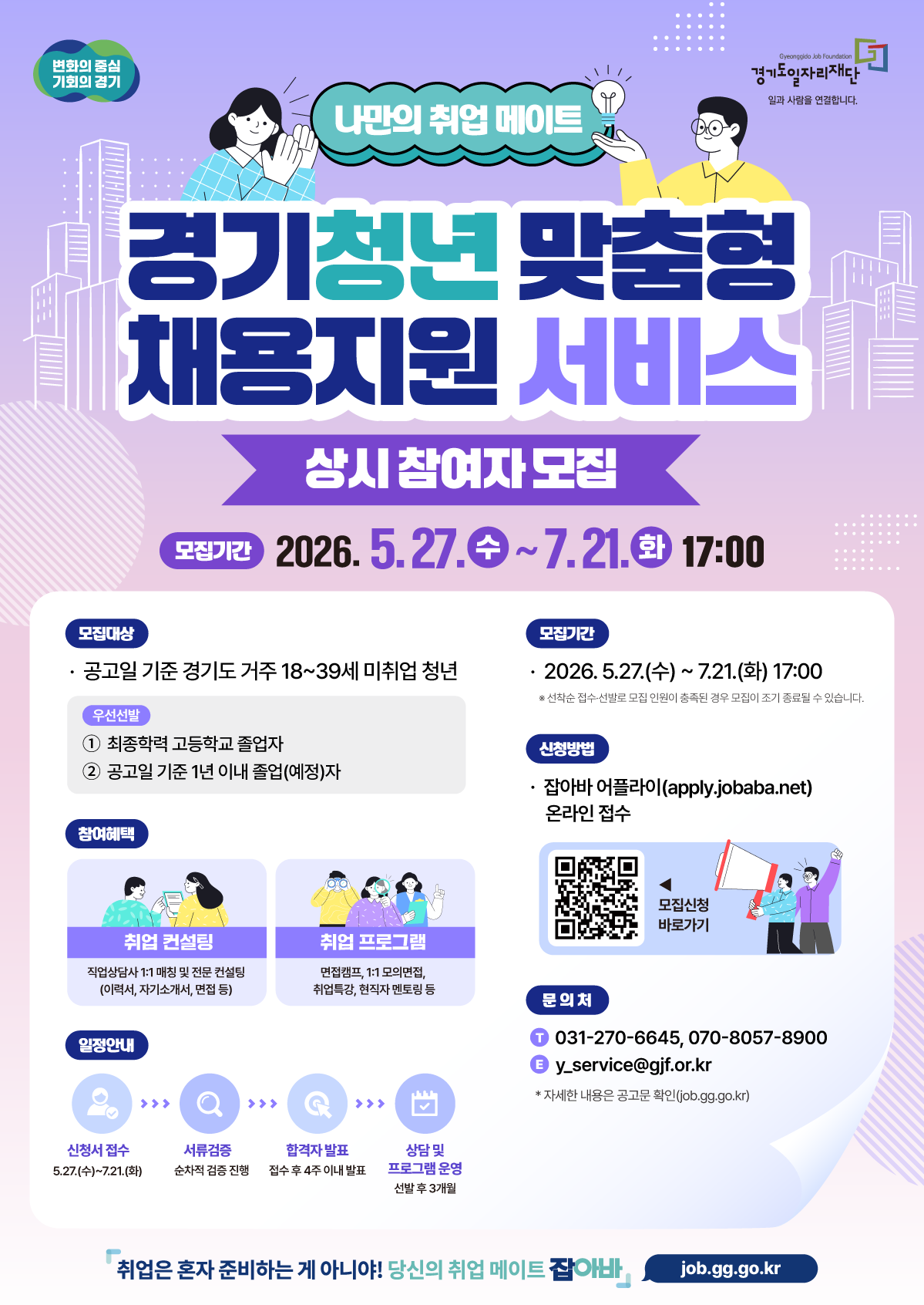 「경기청년 맞춤형 채용지원 서비스」  상시 참여자 70명 모집  ✔ 신청기간 : 2026. 5. 27.(수) ~ 7. 21.(화) 17:00까지 ✔ 지원대상 : 공고일 기준 경기도 거주 18~39세 미취업 청년 ✔ 지원내용 : 1:1 취업컨설팅 + 취업역량 강화 프로그램    - 직업상담사 1:1 매칭(이력서·자기소개서·면접 코칭)    - 취업특강, 면접캠프, 모의면접, 현직자 멘토링 등 ✔ 신청방법 : 온라인 신청 ☞ https://m.site.naver.com/27dTo ✔ 문의처 : 031-270-6645, 070-8057-8900 ※ 선착순 접수로 모집 인원 충족 시 조기 마감될 수 있습니다.  자세한 내용은 공고문 및 신청페이지(m.site.naver.com/27dTo)참고