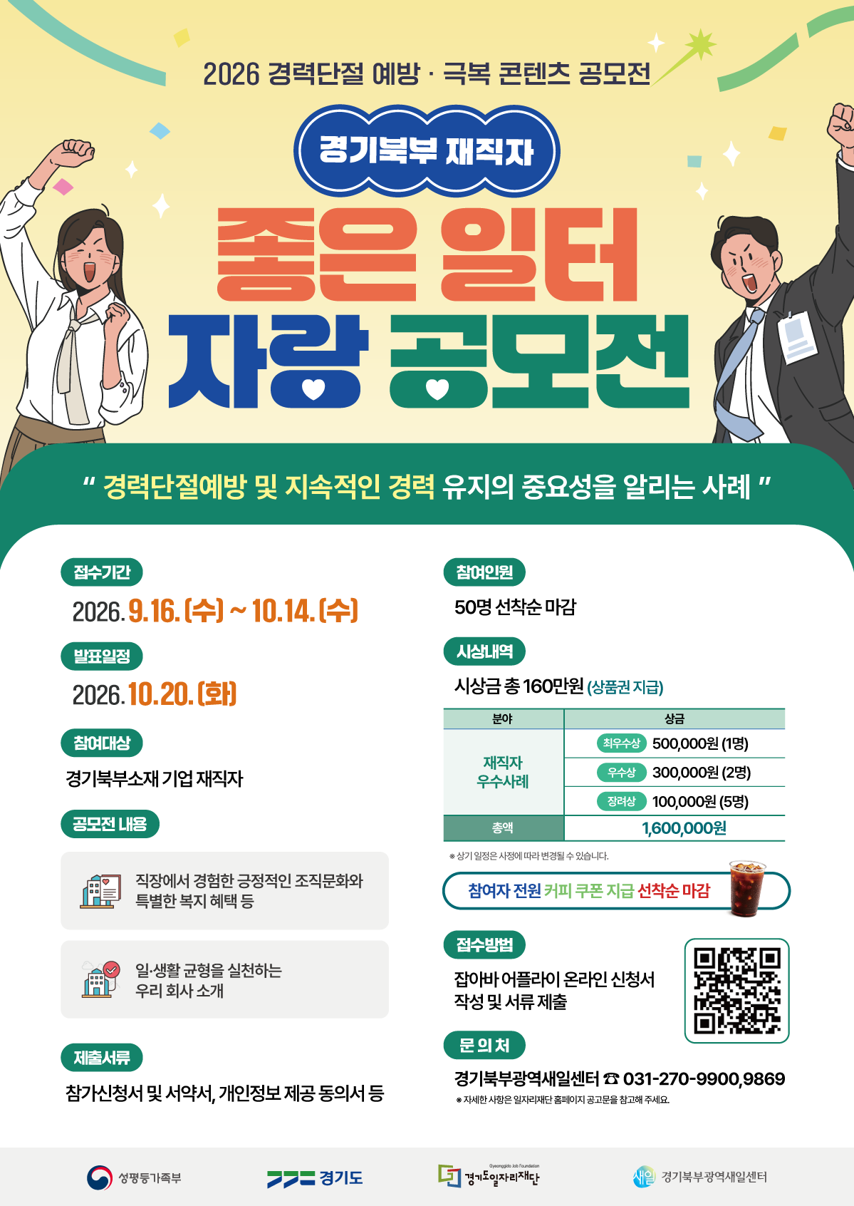 2026 경력단절 예방·극복 콘텐츠 공모전 경기북부 재직자 좋은 일터 자랑 공모전 "경력단절예방 및 지속적인 경력 유지의 중요성을 알리는 사례"  접수기간 2026. 9.16.(수) ~ 10.14.(수)  발표일정 2026. 10.20.(화)  참여대상 경기북부소재 기업 재직자  공모전 내용 직장에서 경험한 긍정적인 조직문화와 특별한 복지 혜택 등 일·생활 균형을 실천하는 우리 회사 소개  제출서류 참가신청서 및 서약서, 개인정보 제공 동의서 등  참여인원 50명 선착순 마감  시상내역 시상금 총 160만원 (상품권 지급)  분야: 재직자 우수사례 상금 최우수상 500,000원 (1명) 우수상 300,000원 (2명) 장려상 100,000원 (5명) 총액 1,600,000원  ※ 상기 일정은 사정에 따라 변경될 수 있습니다.  참여자 전원 커피 쿠폰 지급 선착순 마감  접수방법 잡아바 어플라이 온라인 신청서 작성 및 서류 제출  문의처 경기북부광역새일센터 ☎ 031-270-9900,9869 ※ 자세한 사항은 일자리재단 홈페이지 공고문을 참고해 주세요.  하단 로고: 여성가족부 / 경기도 / 경기도일자리재단