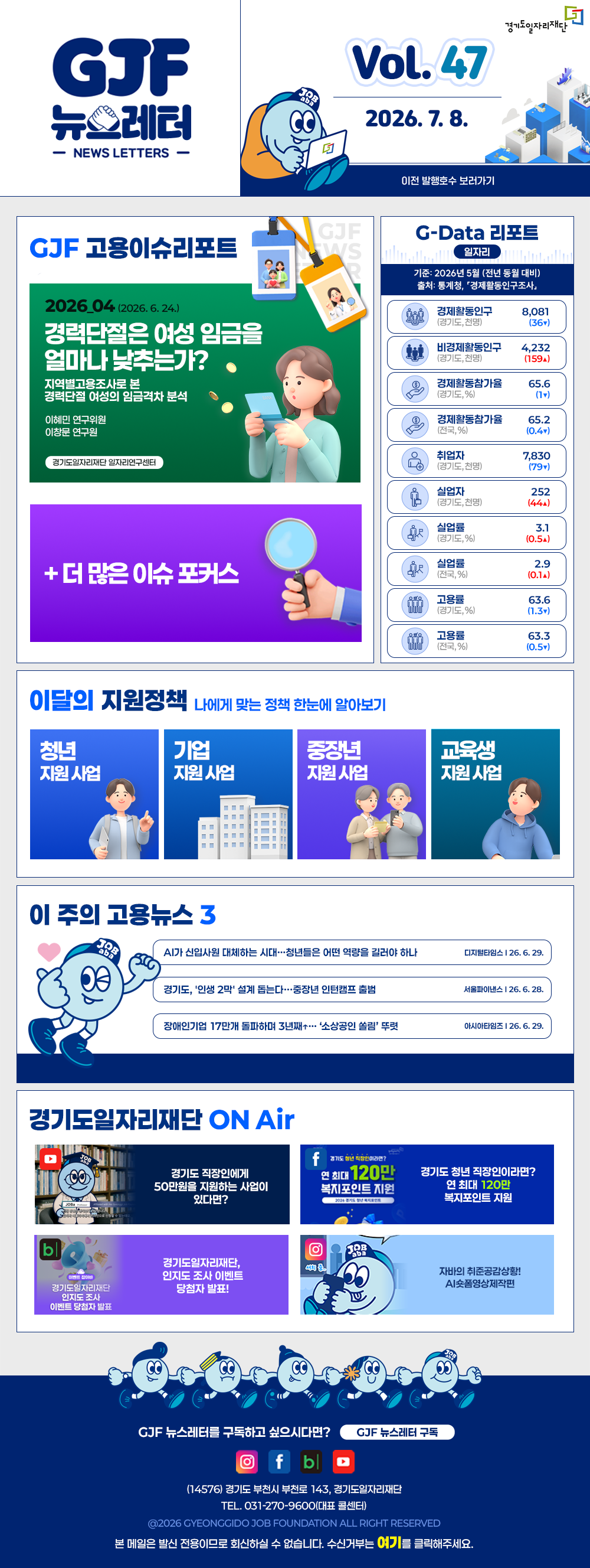 VOL.47
  2026. 7. 8.
  GJF 뉴스레터
  이전 발행호수 보러가기
  
  GJF 고용이슈리포트
  2026_04 (2026. 6. 24.)
  경력단절은 여성 임금을 얼마나 낮추는가?
  지역별고용조사로 본 경력단절 여성의 임금격차 분석
  이혜민 연구위원
  이정로 연구원
  
  + 더 많은 이슈 포커스
  
  G-Data 리포트
  일자리
  기준: 2026년 5월 (전년 동월 대비)
  출처: 통계청,「경제활동인구조사」
  
  경제활동인구 (경기도, 천명) 8,081 (36▼)
  비경제활동인구 (경기도, 천명) 4,232 (159▲)
  경제활동참가율 (경기도, %) 65.6 (1▼)
  경제활동참가율 (전국, %) 65.2 (0.4▼)
  취업자 (경기도, 천명) 7,830 (79▼)
  실업자 (경기도, 천명) 252 (44▲)
  실업률 (경기도, %) 3.1 (0.5▲)
  실업률 (전국, %) 2.9 (0.1▲)
  고용률 (경기도, %) 63.6 (1.3▼)
  고용률 (전국, %) 63.3 (0.5▼)
  
  이달의 지원정책 
  나에게 맞는 정책 한눈에 알아보기
  청년 지원사업 2026년 경기도 청년 면접수당
  기업 지원사업 단축근무 도입ㆍ운영 지원 사업(0.5&0.75잡) 근태관리시스템 구축 운영(2차)
  중장년 지원사업 2026년 중장년 인턴십 참여 구직자 모집
  교육생 지원사업 2026년 경기도기술학교 「3D프린터&CNC선반」 무료 기술 교육생 모집
  
  이 주의 고용뉴스 3
  AI가 신입사원 대체하는 시대…청년들은 어떤 역량을 길러야 하나
  디지털타임스 26. 6. 29.
  경기도, '인생 2막' 설계 돕는다…중장년 인턴캠프 출범
  서울파이낸스 26. 6. 28.
  장애인기업 17만개 돌파하며 3년째+…'소상공인 쏠림' 뚜렷
  이시아타임즈 26. 6. 29.
  
  경기도일자리재단 ON Air
  유튜브 경기도 직장인에게 50만원을 지원하는 사업이 있다면?
  페이스북 경기도 청년 직장인이라면? 연 최대 120만 복지포인트 지원
  블로그 경기도일자리재단, 인지도 조사 이벤트 당첨자 발표!
  인스타그램 자비의 취준공감상황! AI쇼폼영상제작편
  
  GJF 뉴스레터를 구독하고 싶으시다면? GJF 뉴스레터 구독
  (14576) 경기도 부천시 부천로 143, 경기도일자리재단
  TEL. 031-270-9600(대표 콜센터)
  © 2026 GYEONGGIDO JOB FOUNDATION ALL RIGHT RESERVED
  본 메일은 발신 전용이므로 회신하실 수 없습니다. 수신거부는 여기를 클릭해주세요.
  