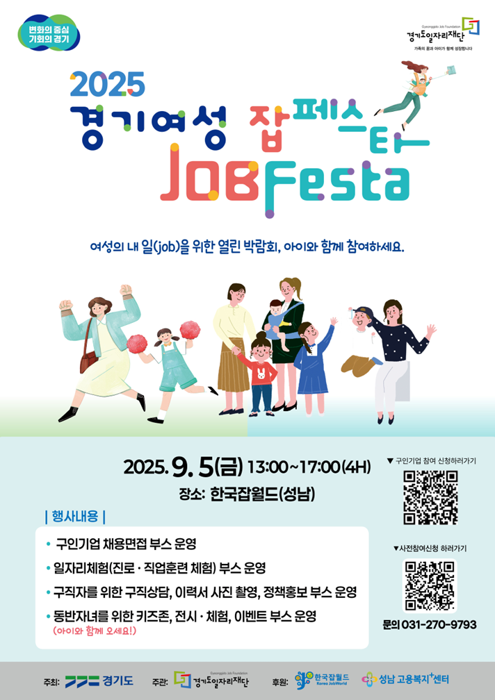 2025 경기여성 잡페스타 (JOB Festa) 여성의 내 일(job)을 위한 열린 박람회, 아이와 함께 참여하세요.  일시: 2025년 9월 5일(금) 13:00~17:00 (4시간)  장소: 한국잡월드 (성남)  행사내용  구인기업 채용면접 부스 운영  일자리체험(진로·직업훈련 체험) 부스 운영  구직자를 위한 구직상담, 이력서 사진 촬영, 정책홍보 부스 운영  동반자녀를 위한 키즈존, 전시·체험, 이벤트 부스 운영  참여 신청  구인기업 참여 신청: 포스터 내 상단 QR코드 확인  참가자 사전신청: 포스터 내 하단 QR코드 확인  문의  031-270-9793  주최: 경기도  주관: 경기도일자리재단  후원: 한국잡월드, 성남 고용복지플러스센터