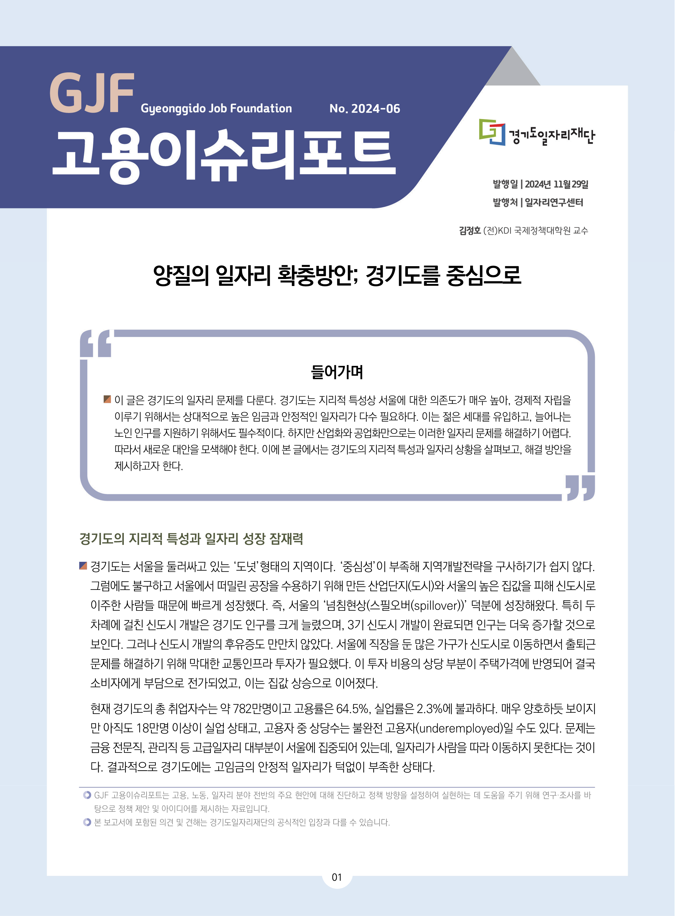 GJF 고용이슈리포트 2024-06 발행일 2024년 11월 29일 발행처 일자리연구센터 김정호 (전)KDI 국제정책대학원 교수 양질의 일자리 확충방안; 경기도를 중심으로 들어가며 들어가며 이 글은 경기도의 일자리 문제를 다룬다. 경기도는 지리적 특성상 서울에 대한 의존도가 매우 높아, 경제적 자립을  이루기 위해서는 상대적으로 높은 임금과 안정적인 일자리가 다수 필요하다. 이는 젊은 세대를 유입하고, 늘어나는  노인 인구를 지원하기 위해서도 필수적이다. 하지만 산업화와 공업화만으로는 이러한 일자리 문제를 해결하기 어렵다.  따라서 새로운 대안을 모색해야 한다. 이에 본 글에서는 경기도의 지리적 특성과 일자리 상황을 살펴보고, 해결 방안을  제시하고자 한다.