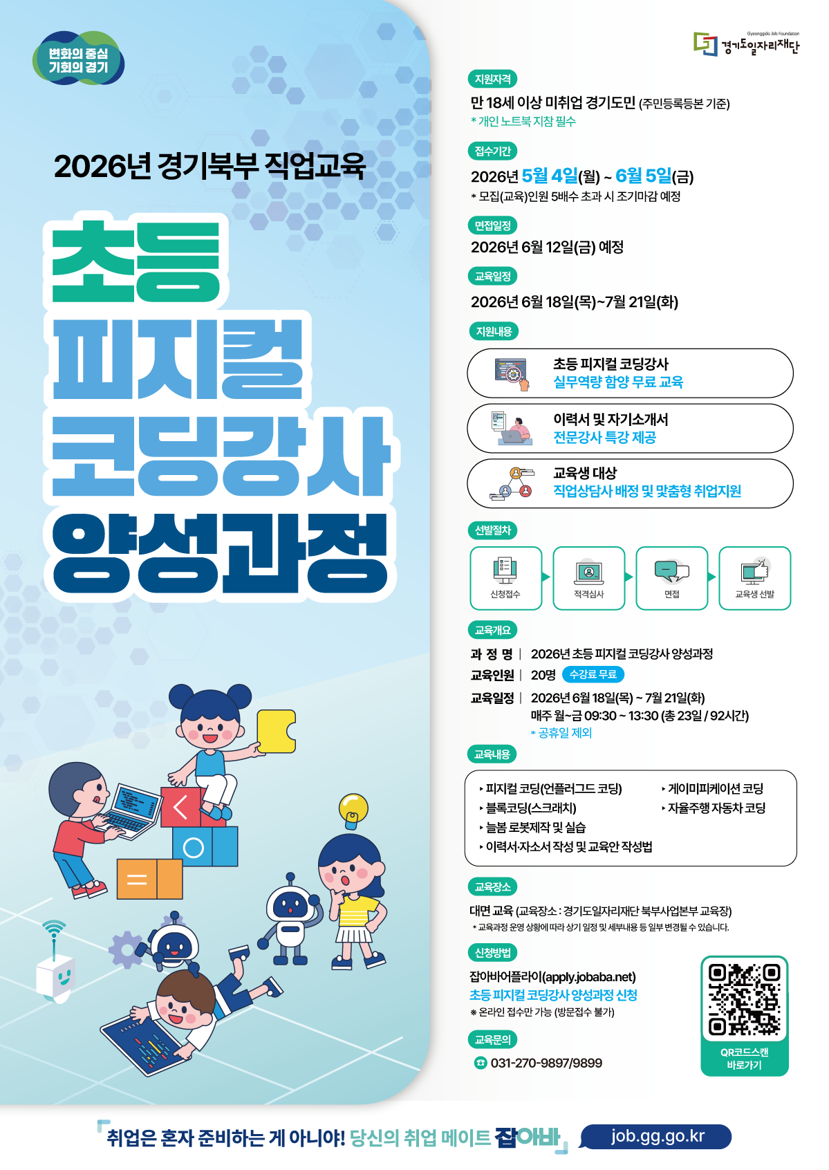 2026년 경기북부 직업교육 초등 피지컬 코딩강사 양성과정 지원자격 만 18세 이상 미취업 경기도민 (주민등록등본 기준)  ※ 개인 노트북 지참 필수  접수기간 2026년 5월 4일(월) ~ 6월 5일(금)  ※ 모집(교육)인원 5배수 초과 시 조기마감 예정  면접일정 2026년 6월 12일(금) 예정  교육일정 2026년 6월 18일(목) ~ 7월 21일(화)  지원내용 초등 피지컬 코딩강사 실무역량 함양 무료 교육  이력서 및 자기소개서 전문강사 특강 제공  교육생 대상 직업상담사 배정 및 맞춤형 취업지원  선발절차 신청접수 → 적격심사 → 면접 → 교육생 선발  교육개요 과정명: 2026년 초등 피지컬 코딩강사 양성과정  교육인원: 20명 (수강료 무료)  교육일정: 2026년 6월 18일(목) ~ 7월 21일(화)  매주 월~금 09:30 ~ 13:30 (총 23일 / 92시간)  ※ 공휴일 제외  교육내용 피지컬 코딩(언플러그드 코딩)  블록코딩(스크래치)  늘봄 로봇제작 및 실습  이력서·자소서 작성 및 교육안 작성법  게이미피케이션 코딩  자율주행 자동차 코딩  교육장소 대면 교육 (교육장소: 경기도일자리재단 북부사업본부 교육장)  ※ 교육과정 운영 상황에 따라 상기 일정 및 세부내용 등 일부 변경될 수 있습니다.  신청방법 잡아바어플라이(apply.jobaba.net) 초등 피지컬 코딩강사 양성과정 신청  ※ 온라인 접수만 가능 (방문접수 불가)  교육문의 ☎ 031-270-9897 / 9899  취업은 혼자 준비하는 게 아니야! 당신의 취업 메이트 잡아바 | job.gg.go.kr