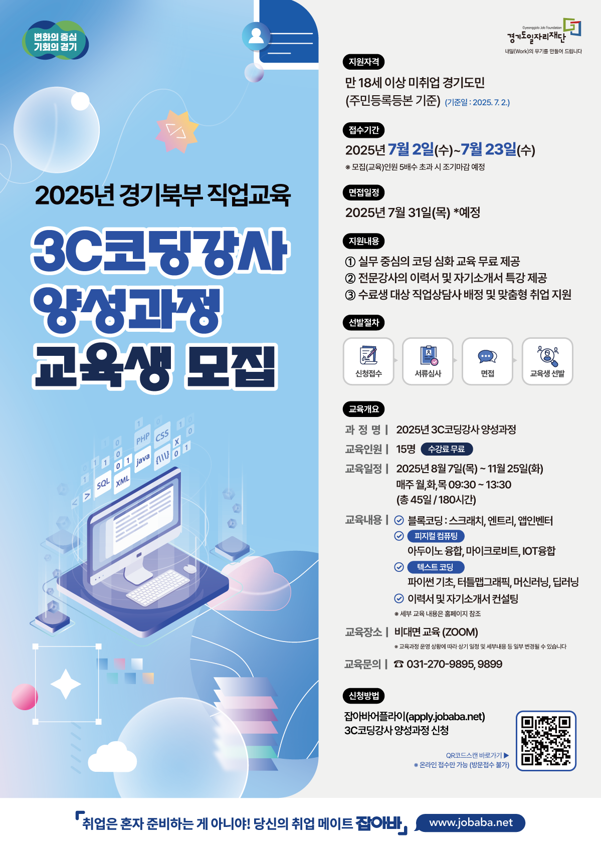 변화와 혁신 기회와 경기  자격 만 18세 이상 미취업 경기도민 (주민등록등본 기준) (기준명: 2025.7.2)  접수기간 2025년 7월 2일(수)~7월 23일(수) *모집인원 모집에 따라 조기 마감 예정  2025 경기북부 직업교육 3C코딩강사 양성과정 교육생 모집  발표예정 2025년 7월 31일(목) *예정  지원내용 ① 실무 중심의 코딩 심화 교육 무료 제공 ② 전문강사의 이력서 및 자기소개서 특강 제공 ③ 수료생 대상 취업상담 지원 및 맞춤형 취업 지원  선발절차 신청접수 서류심사 면접 교육생 선발  교육개요 과정명 | 2025년 3C코딩강사 양성과정 교육인원 | 15명 수강료 무료 교육일정 | 2025년 8월 7일(목)~11월 25일(화) 매주 월,화,목 09:30~13:30 (총 45일 / 180시간)  교육내용 블록코딩 : 스크래치, 엔트리, 엠안트리 피지컬 컴퓨팅 아두이노 통합, 마이크로비트, IOT융합 코딩교육 파이썬 기초, 자료형, 조건문, 반복문, 딕셔너리 이력서 및 자기소개서 컨설팅  *일부 교육 내용은 홈페이지 참고  교육장소 | 비대면 교육 (ZOOM) *교육에 필요한 장비나 인터넷 접속료는 본인 부담입니다.  교육문의 | ☎ 031-270-9895, 9899  신청방법 잡아바어플라이 (apply.jobaba.net) 3C코딩강사 양성과정 신청  QR리더스앱 비리가기 *본인만 접속 가능한 기능 (신분증 필수)  취업은 혼자 준비하는게 아니야! 당신의 취업 메이트 잡아바! job.gg.go.kr