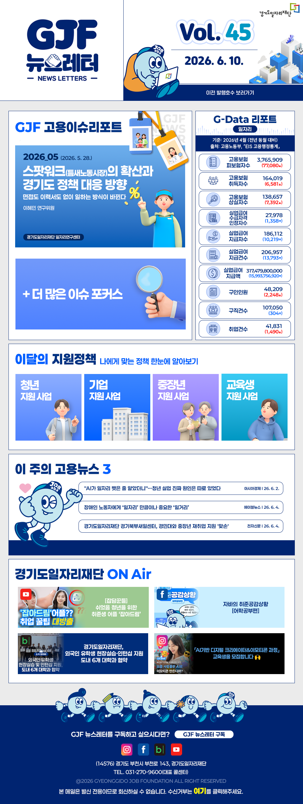 VOL.45
  2026. 6. 10.
  GJF 뉴스레터
  이전 발행호수 보러가기
  
  GJF 고용이슈리포트
  2026_05 (2026. 5. 28.)
  스팟워크(틈새노동시장)의 확산과 경기도 정책 대응 방향
  면접도 이력서도 없이 일하는 방식이 바뀐다
  이혜민 연구위원 경기도일자리재단 일자리연구센터
  
  + 더 많은 이슈 포커스
  
  G-Data 리포트
  일자리
  기준: 2026년 4월 (전년 동월 대비)
  출처: 고용노동부,「EIS 고용행정통계」
  
  고용보험 피보험자수 3,765,909 (77,080▲)
  고용보험 취득자수 164,019 (6,581▲)
  고용보험 상실자수 138,657 (7,392▲)
  실업급여 수급자격 인정자수 27,978 (1,358▼)
  실업급여 지급자수 186,112 (10,219▼)
  실업급여 지급건수 206,957 (13,793▼)
  실업급여 지급액 317,479,800,000 (15,993,756,920▼)
  구인인원 48,209 (2,248▲)
  구직건수 107,050 (304▼)
  취업건수 41,831 (1,490▲)
  
  이달의 지원정책 
  나에게 맞는 정책 한눈에 알아보기
  청년 지원사업 기본을 더하다, 미래를 더하다! 경기도 청년기본소득 신청
  기업 지원사업 2026년 중장년 인턴십 참여기업 모집
  중장년 지원사업 2026년 경기 시니어 프로페셔널 사업 참여자 모집
  교육생 지원사업 2026년 경기북부 직업교육 행정회계 사무OA과정(2기)
  
  이 주의 고용뉴스 3
  "AI가 일자리 뺏은 줄 알았더니"…청년 실업 진짜 원인은 따로 있었다
  이시아경제 26. 6. 2.
  장애인 노동자에게 '일자리' 만큼이나 중요한 '일거리'
  에이블뉴스 26. 6. 4.
  경기도일자리재단 경기북부새일센터, 경민대와 중장년 재취업 지원 '맞손'
  전자신문 26. 6. 4.
  
  경기도일자리재단 ON Air
  유튜브 [집담꾼들] 쉬었음 청년을 위한 취준생 어플 '잡아드림' 취업 꿀팁 대방출
  페이스북 자바의 취준공감상황 [어학공부편]
  블로그 경기도일자리재단, 외국인 유학생 현장실습·인턴십 지원 도내 6개 대학과 협약
  인스타그램 'AI기반 디지털 크리에이터&이모티콘 과정' 교육생을 모집합니다 🙌
  
  GJF 뉴스레터를 구독하고 싶으시다면? GJF 뉴스레터 구독
  (14576) 경기도 부천시 부천로 143, 경기도일자리재단
  TEL. 031-270-9600(대표 콜센터)
  © 2026 GYEONGGIDO JOB FOUNDATION ALL RIGHT RESERVED
  본 메일은 발신 전용이므로 회신하실 수 없습니다. 수신거부는 여기를 클릭해주세요.