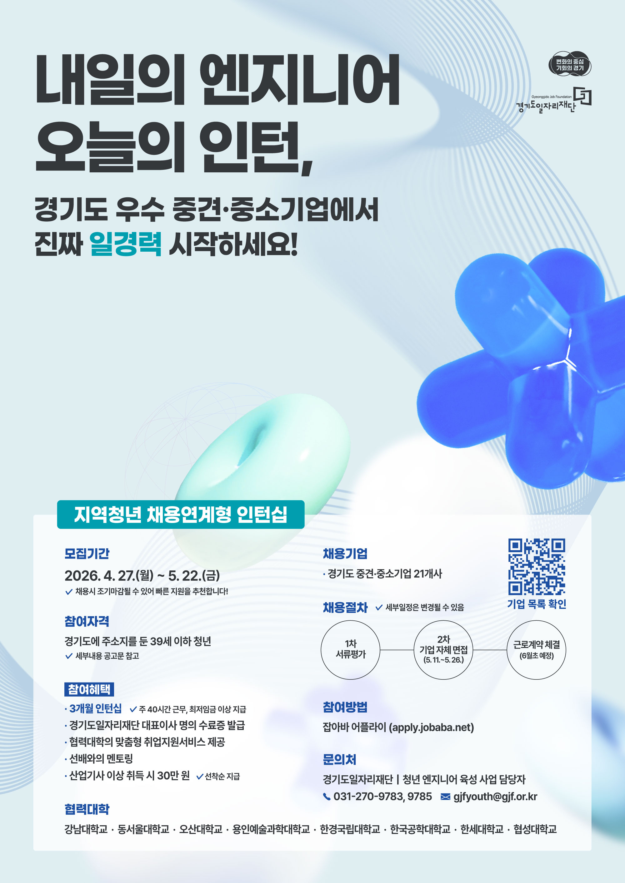 제공해주신 이미지의 내용을 텍스트로 추출해 드립니다.  내일의 엔지니어, 오늘의 인턴 경기도 우수 중견·중소기업에서 진짜 일경력 시작하세요!  지역청년 채용연계형 인턴십 모집기간: 2026. 4. 27.(월) ~ 5. 22.(금)  채용 시 조기마감될 수 있어 빠른 지원을 추천합니다!  참여자격: 경기도에 주소지를 둔 39세 이하 청년  세부내용 공고문 참고  참여혜택:  3개월 인턴십 (주 40시간 근무, 최저임금 이상 지급)  경기도일자리재단 대표이사 명의 수료증 발급  협력대학의 맞춤형 취업지원서비스 제공  선배와의 멘토링  산업기사 이상 취득 시 30만 원 (선착순 지급)  채용기업: 경기도 중견·중소기업 21개사  채용절차: (세부일정은 변경될 수 있음)  1차 서류평가 → 2차 기업 자체 면접(5.11.~5.26.) → 근로계약 체결(6월 초 예정)  참여방법: 잡아바 어플라이 (apply.jobaba.net)  문의처: 경기도일자리재단 | 청년 엔지니어 육성 사업 담당자  ☎ 031-270-9783, 9785  📧 gjfyouth@gjf.or.kr  협력대학 강남대학교 · 동서울대학교 · 오산대학교 · 용인예술과학대학교 · 한경국립대학교 · 한국공학대학교 · 한세대학교 · 협성대학교