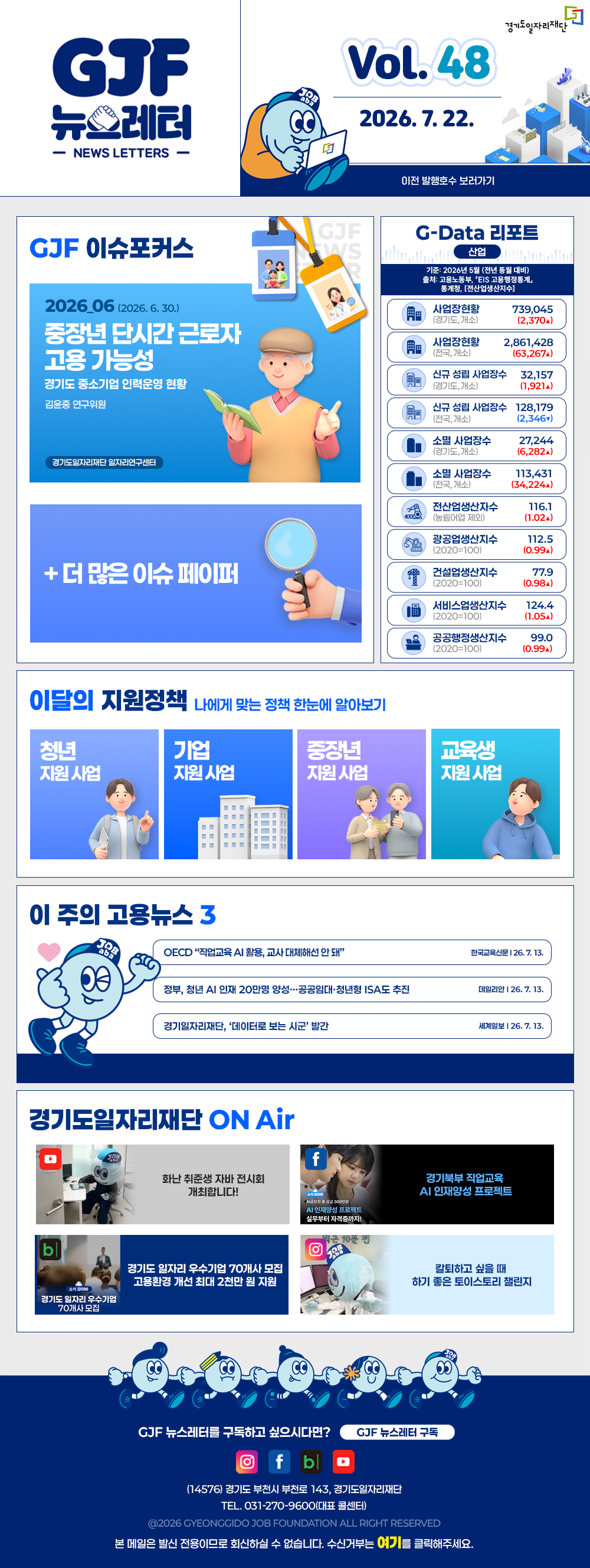 VOL.48
	2026. 7. 22.
	GJF 뉴스레터
	이전 발행호수 보러가기
	
	GJF 이슈포커스
	2026_06 (2026. 6. 30.)
	중장년 단시간 근로자 고용 가능성
	경기도 중소기업 인력운영 현황
	김윤중 연구위원
	
	+ 더 많은 이슈 페이퍼
	
	G-Data 리포트
	산업
	기준: 2026년 5월 (전년 동월 대비)
	출처: 고용노동부,「EIS 고용행정통계」, 통계청,「전산업생산지수」
	
	사업장현황 (경기도, 개소) 739,045 (2,370▲)
	사업장현황 (전국, 개소) 2,861,428 (63,267▲)
	신규 성립 사업장수 (경기도, 개소) 32,157 (1,921▲)
	신규 성립 사업장수 (전국, 개소) 128,179 (2,346▼)
	소멸 사업장수 (경기도, 개소) 27,244 (6,282▲)
	소멸 사업장수 (전국, 개소) 113,431 (34,224▲)
	전산업생산지수 (농림어업 제외) 116.1 (1.02▲)
	광공업생산지수 (2020=100) 112.5 (0.99▲)
	건설업생산지수 (2020=100) 77.9 (0.98▲)
	서비스업생산지수 (2020=100) 124.4 (1.05▲)
	공공행정생산지수 (2020=100) 99.0 (0.99▲)
	
	이달의 지원정책 
	나에게 맞는 정책 한눈에 알아보기
	청년 지원사업 「2026년 청년 엔지니어 육성 사업」 지역 청년 채용 연계형 인턴십 참여자 모집(2차)
	기업 지원사업 2026년 외국인 채용기업 컨설팅 지원
	중장년 지원사업 2026년 경기도기술학교 「중장년 리스타트 전기시설관리」 무료 기술 교육생 모집
	교육생 지원사업 2026년 경기도기술학교 「신재생에너지발전설비(태양광)」 무료 기술 교육생 모집
	
	이 주의 고용뉴스 3
	OECD 