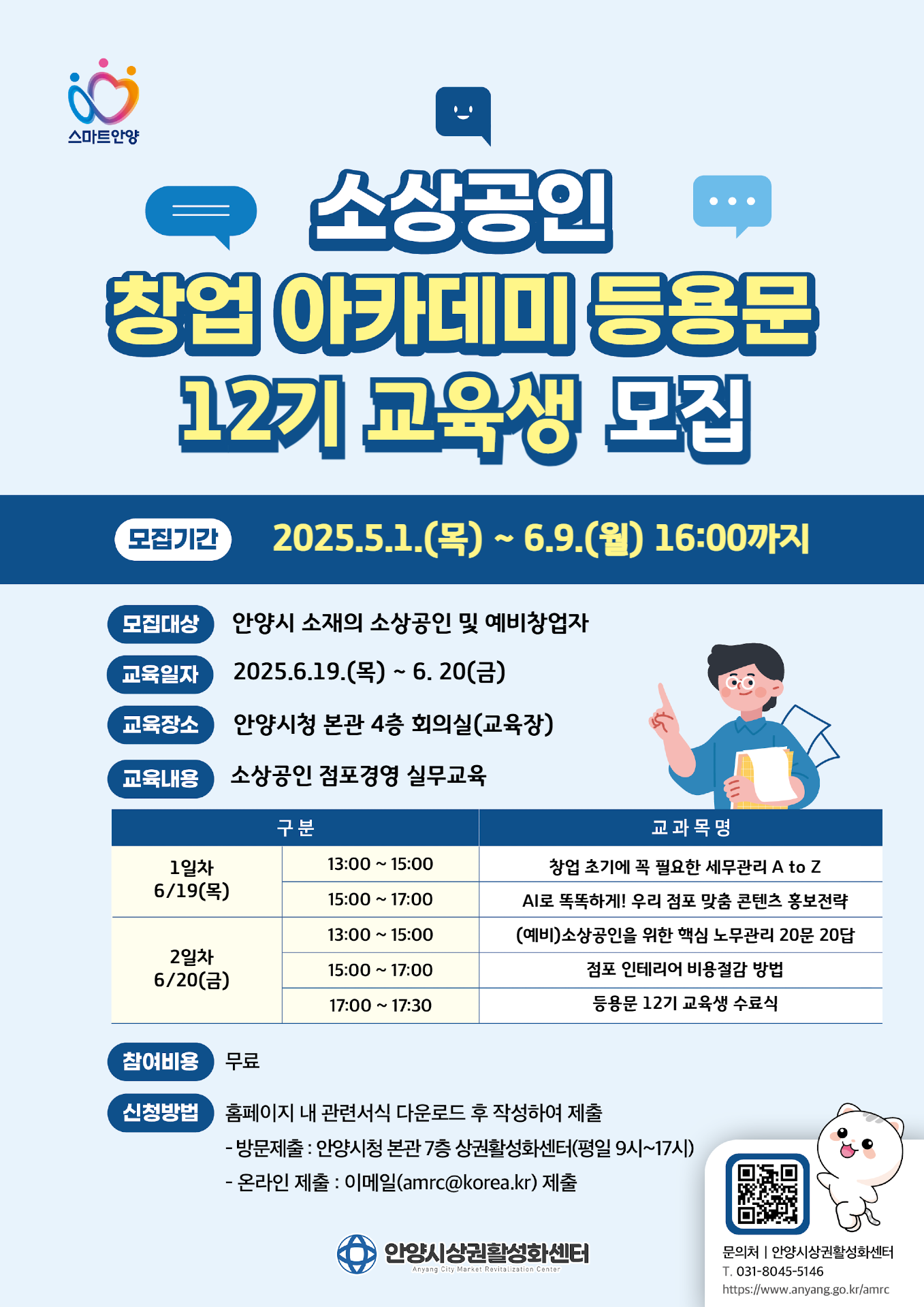 스마트안양 소상공인 창업아카데미 등용문 12기 교육생 모집 모집기간 2025.5.1.(목) ~ 6.9.(월) 16:00까지 모집대상 안양시 소재의 소상공인 및 예비창업자 교육일자 2025.6.19.(목)~ 6. 20(금) 교육장소 안양시청 본관 4층 회의실(교육장) 교육내용 소상공인 점포경영 실무교육 구분 1일차 6/19(목) 13:00 ~ 15:00 창업 초기에 꼭 필요한 세무관리 A to Z 15:00 ~ 17:00 AI로 똑똑하게! 우리 점포 맞춤 콘텐츠 홍보전략 2일차 6/20(금)  13:00 ~ 15:00 (예비)소상공인을 위한 핵심 노무관리 20문 20답 15:00 ~ 17:00 점포 인테리어 비용절감 방법 17:00 ~ 17:30 등용문 12기 교육생 수료식 참여비용 무료 신청방법 홈페이지 내 관련서식 다운로드 후 작성하여 제출 - 방문제출 : 안양시청 본관 7층 상권활성화센터(평일 9시~17시) - 온라인 제출 : 이메일(amrc@korea.kr) 제출 안양시상권활성화센터 Anyang City Market Revitalization Center 문의처 안양시상권활성화센터 T. 031-8045-5146 https://www.anyang.go.kr/amrc