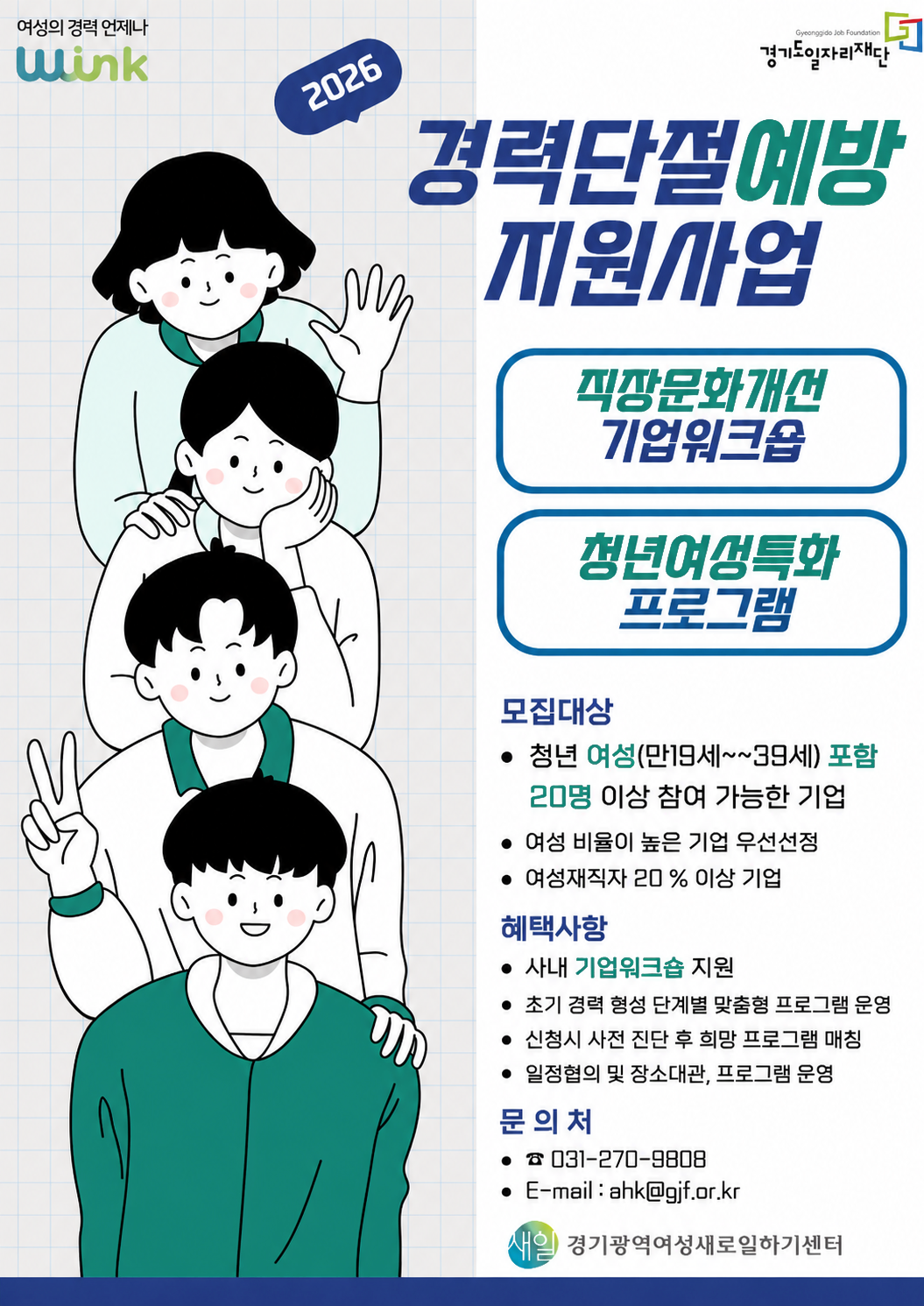 여성의 경력 언제나 WiNK, Gyeonggido Job Foundation 경기일자리재단, 2026 경력단절예방 지원사업. 직장문화개선 기업워크숍, 청년여성특화 프로그램, 모집대상: 청년 여성(만19세~39세)포함 20명 이상 참여가능한 기업, 여성 비율이 높은 기업 우선선정, 여성재직자 20% 이상 기업, 혜택사항: 사내 기업워크숍 지원, 초기 경력 형성 단계별 맞춤형 프로그램 운영, 신청시 사전 진단 후 희망 프로그램 매칭, 일정협의 및 장소대관, 프로그램 운영, 문의처: 031-270-9808, E-mail: ahk@gjf.or.kr, 새일 경기광역여성새로일하기센터