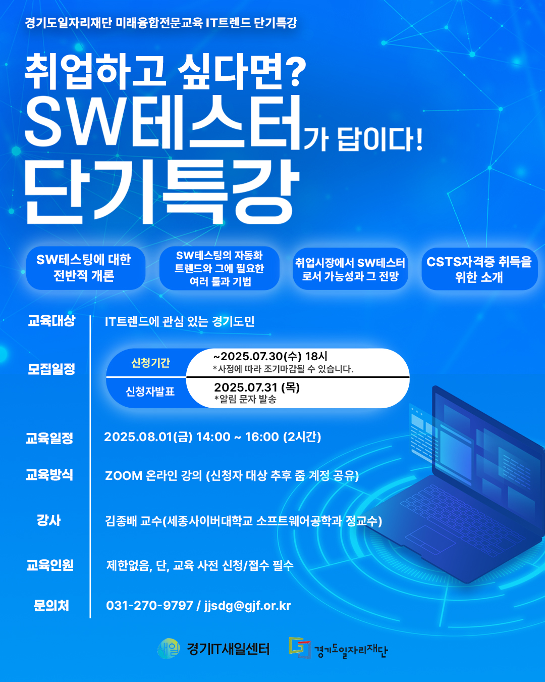 경기도일자리재단 미래융합전문교육 IT 트렌드 단기 특강 취업하고 싶다면? SW테스터가 답이다! 단기특강 SW테스팅에 대한 전반적 개론 SW테스팅의 자동화 트렌드와 그에 필요한 여러 툴과 기법 취업시장에서 SW테스터로서 가능성과 그 전망 CSTS자격증 취득을 위한 소개 교육대상: IT트렌드에 관심 있는 경기도민 모집일정 신청기간: ~2025.07.30(수) 18시 (※사정에 따라 조기마감될 수 있습니다) 신청자발표: 2025.07.31(목) *알림 문자 발송 교육일정: 2025.08.01(금) 14:00 ~ 16:00 (2시간) 교육방식: ZOOM 온라인 강의 (신청자 대상 추후 줌 계정 공유) 강사: 김종배 교수(세종사이버대학교 소프트웨어공학과 정교수) 교육인원: 제한없음. 단, 교육 사전 신청/접수 필수 문의처: 031-270-9797 / jjsdg@gjf.or.kr 경기IT새일센터 경기도일자리재단