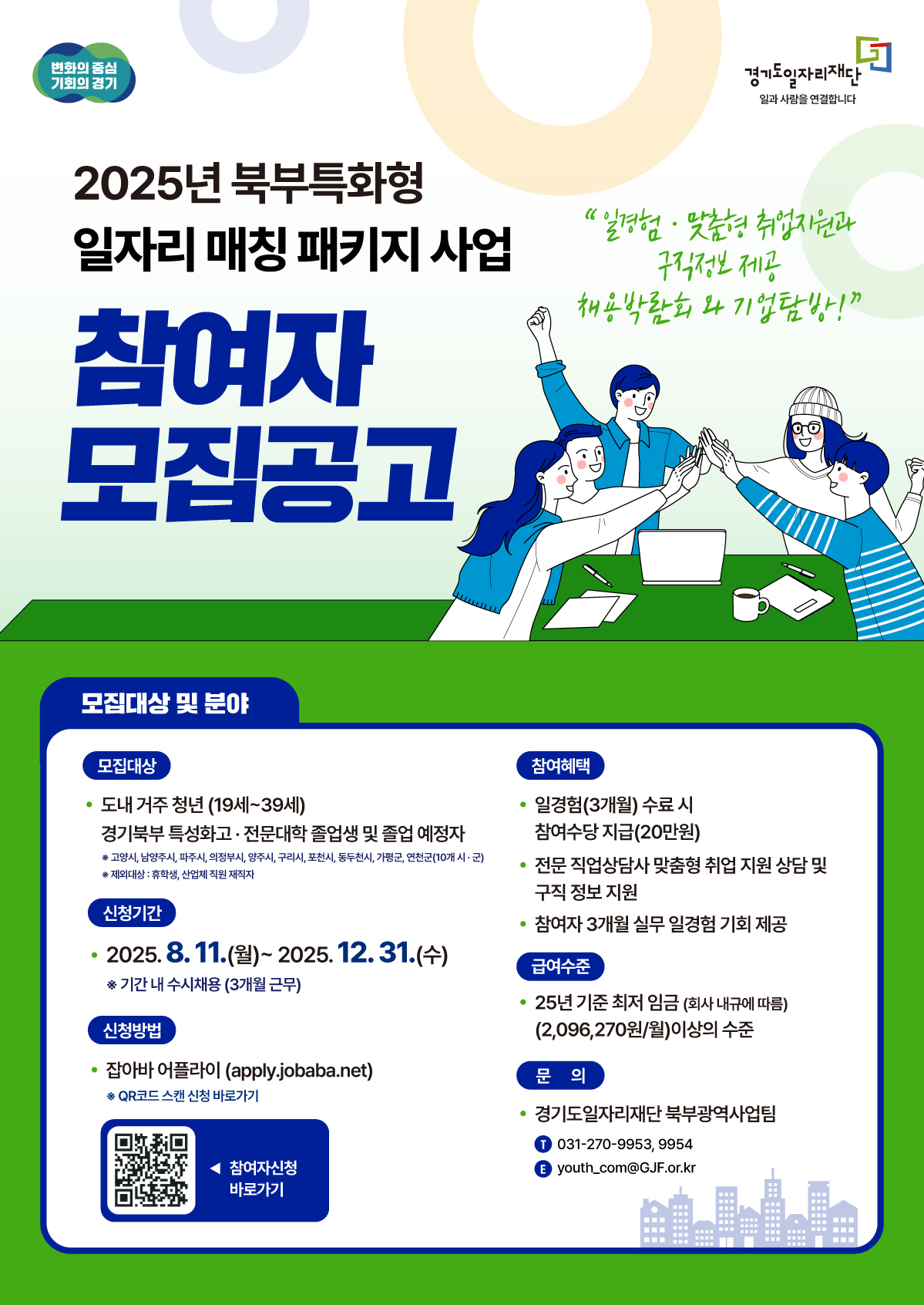 2025년 북부특화형 일자리 매칭 패키지 사업 참여자 모집공고  모집대상 및 분야  모집대상:  경기도 내에 거주하는 청년 (만 19세~39세)  경기북부 특성화고 및 전문대학 졸업생과 졸업 예정자 (대상지역: 고양시, 남양주시, 파주시, 의정부시, 양주시, 구리시, 포천시, 동두천시, 가평군, 연천군)  신청기간: 2025년 8월 11일(월) ~ 2025년 12월 31일(수) (기간 내 수시채용, 3개월 근무)  신청방법: 잡아바 어플라이(apply.jobaba.net) 온라인 접수 또는 QR코드 스캔  참여혜택  일경험(3개월) 수료 시 참여수당 20만원 지급  전문 직업상담사의 맞춤형 취업 지원 상담 및 구직 정보 제공  3개월 실무 일경험 기회 제공  급여수준  2025년 기준 최저임금 이상 (월 2,096,270원 이상 수준)  문의  기관: 경기도일자리재단 북부광역사업팀  전화: 031-270-9953, 9954  이메일: youth_com@gif.or.kr