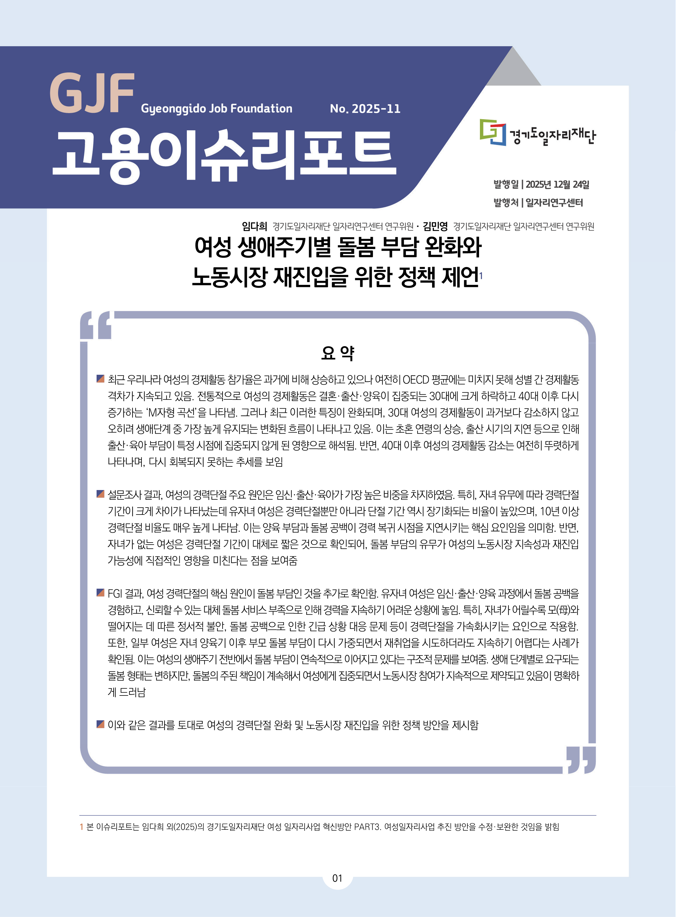 GJF 고용이슈리포트 2025-11 여성 생애주기별 돌봄 부담 완화와 노동시장 재진입을 위한 정책 제언 발행일 2025년 12월 23일 발행처 일자리연구센터 임다희 연구위원, 김민영 연구위원 요약 최근 우리나라 여성의 경제활동 참가율은 과거에 비해 상승하고 있으나 여전히 OECD 평균에는 미치지 못해 성별 간 경제활동  격차가 지속되고 있음. 전통적으로 여성의 경제활동은 결혼·출산·양육이 집중되는 30대에 크게 하락하고 40대 이후 다시  증가하는 ‘M자형 곡선’을 나타냄. 그러나 최근 이러한 특징이 완화되며, 30대 여성의 경제활동이 과거보다 감소하지 않고  오히려 생애단계 중 가장 높게 유지되는 변화된 흐름이 나타나고 있음. 이는 초혼 연령의 상승, 출산 시기의 지연 등으로 인해  출산·육아 부담이 특정 시점에 집중되지 않게 된 영향으로 해석됨. 반면, 40대 이후 여성의 경제활동 감소는 여전히 뚜렷하게  나타나며, 다시 회복되지 못하는 추세를 보임 설문조사 결과, 여성의 경력단절 주요 원인은 임신·출산·육아가 가장 높은 비중을 차지하였음. 특히, 자녀 유무에 따라 경력단절  기간이 크게 차이가 나타났는데 유자녀 여성은 경력단절뿐만 아니라 단절 기간 역시 장기화되는 비율이 높았으며, 10년 이상  경력단절 비율도 매우 높게 나타남. 이는 양육 부담과 돌봄 공백이 경력 복귀 시점을 지연시키는 핵심 요인임을 의미함. 반면,  자녀가 없는 여성은 경력단절 기간이 대체로 짧은 것으로 확인되어, 돌봄 부담의 유무가 여성의 노동시장 지속성과 재진입  가능성에 직접적인 영향을 미친다는 점을 보여줌 FGI 결과, 여성 경력단절의 핵심 원인이 돌봄 부담인 것을 추가로 확인함. 유자녀 여성은 임신·출산·양육 과정에서 돌봄 공백을  경험하고, 신뢰할 수 있는 대체 돌봄 서비스 부족으로 인해 경력을 지속하기 어려운 상황에 놓임. 특히, 자녀가 어릴수록 모(母)와  떨어지는 데 따른 정서적 불안, 돌봄 공백으로 인한 긴급 상황 대응 문제 등이 경력단절을 가속화시키는 요인으로 작용함.  또한, 일부 여성은 자녀 양육기 이후 부모 돌봄 부담이 다시 가중되면서 재취업을 시도하더라도 지속하기 어렵다는 사례가  확인됨. 이는 여성의 생애주기 전반에서 돌봄 부담이 연속적으로 이어지고 있다는 구조적 문제를 보여줌. 생애 단계별로 요구되는  돌봄 형태는 변하지만, 돌봄의 주된 책임이 계속해서 여성에게 집중되면서 노동시장 참여가 지속적으로 제약되고 있음이 명확하 게 드러남 이와 같은 결과를 토대로 여성의 경력단절 완화 및 노동시장 재진입을 위한 정책 방안을 제시함 