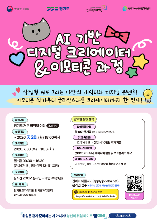 AI 기반 디지털 크리에이터 & 이모티콘 과정  생성형 AI로 그리는 나만의 캐릭터와 디지털 콘텐츠!  이모티콘 작가부터 굿즈·인스타툰 크리에이터까지 한 번에!  모집대상  경기도 거주 미취업 여성 (20명 선발)  신청기간  ~ 2026. 7. 20. (월) 18:00까지  교육기간 30.(목) ~ 10. 6.(화) 교육시간  월~금 09:30 ~ 16:30 (총 267시간, 집단상담 12시간 포함)  교육방식  실시간 ZOOM 온라인 + 대면교육(3일)  문의처  경기도일자리재단 경기IT새일센터 ☎ 031-270-9806  강력한 참여 혜택 참여촉진수당  월 10만원 지급 (출석률 80% 이상 시)  취업 축하금  수료 후 6개월 내 취업 시 10만원 추가 지급  실무 커리큘럼  챗GPT, 미드저니, 제미나이 활용 포트폴리오 제작  캐릭터 굿즈 제작  내 캐릭터, 실제 굿즈로! 박람회 참여 & 굿즈 제작  신청방법  잡아바 어플라이(apply.jobaba.net) 온라인 접수 ※ 온라인 접수 가능 기능(방문접수 불가)  카카오톡 오픈채팅  https://open.kakao.com/o/sRGEmEmh  QR코드 스캔 바로가기  하단 문구: 취업은 혼자 준비하는 게 아니야! 당신의 취업 메이트 잡아바 job.gg.go.kr