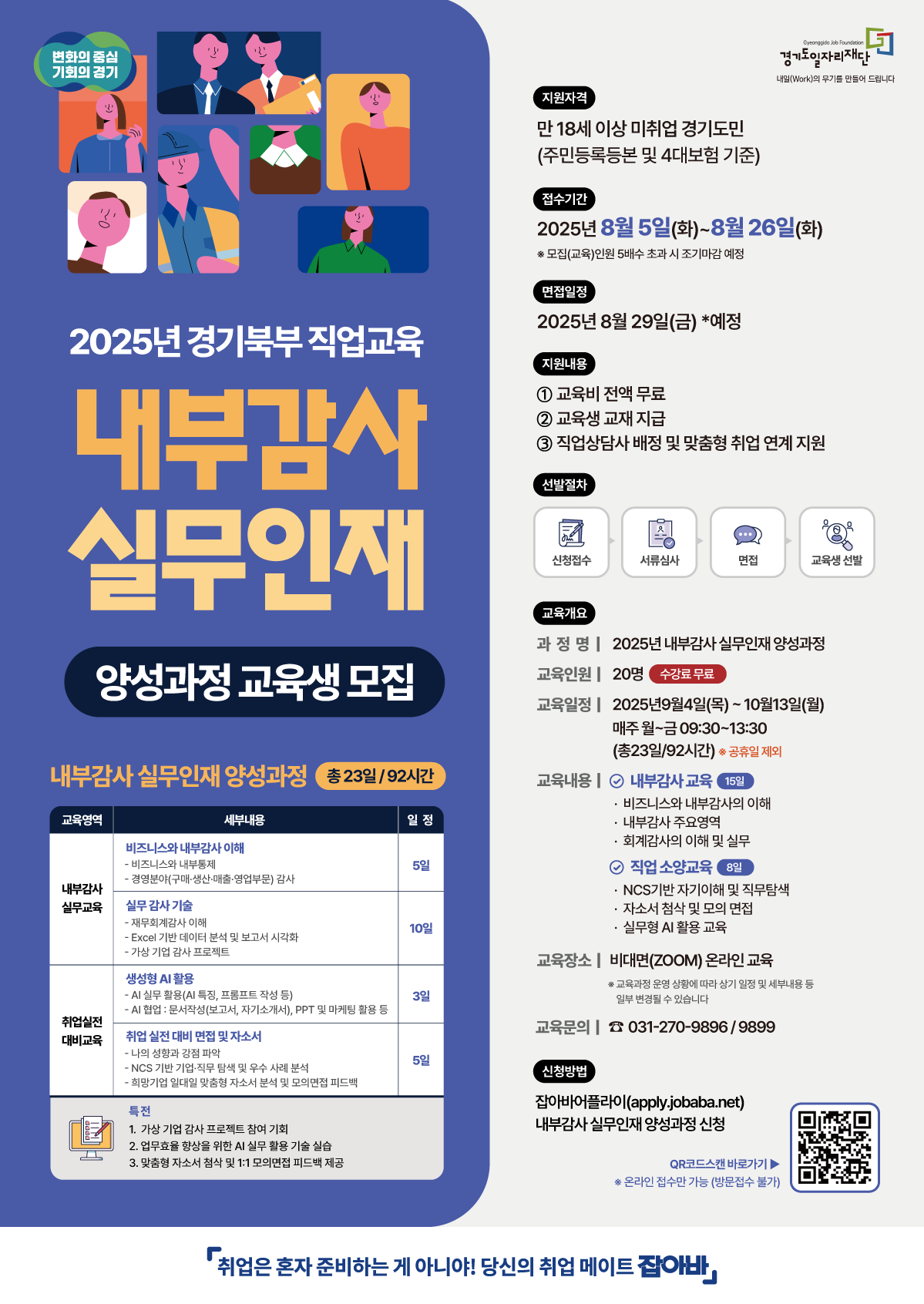 이 이미지는 이전에 제공해주셨던 '내부감사 실무인재 양성과정' 포스터와 동일한 내용입니다.  현재(8월 8일) 기준으로, 접수 기간(8월 5일 ~ 26일)이 진행 중인 유효한 정보입니다.  웹 접근성을 위해 필요한 전체 정보를 다시 한번 텍스트로 제공해 드립니다.  2025년 경기북부 직업교육, 내부감사 실무인재 양성과정 교육생 모집  과정명: 내부감사 실무인재 양성과정 (총 23일/92시간)  지원자격: 만 18세 이상 미취업 경기도민 (주민등록등본 및 4대보험 기준)  접수기간: 2025년 8월 5일(화) ~ 8월 26일(화) *모집인원 5배수 초과 시 조기 마감될 수 있습니다.  면접일정: 2025년 8월 29일(금) 예정  지원내용:  교육비 전액 무료  교육생 교재 지급  직업상담사 배정 및 맞춤형 취업 연계 지원  선발절차: 신청접수 > 서류심사 > 면접 > 교육생 선발  교육개요:  교육인원: 20명 (수강료 무료)  교육일정: 2025년 9월 9일(목) ~ 10월 13일(월), 매주 월~금 09:30~13:30 (공휴일 제외)  교육내용:  내부감사 교육 (15일): 비즈니스 및 내부감사 이해, 주요업무, 실무역량 강화  취업 소양교육 (8일): NCS기반 자기이해 및 직무탐색, 자소서 첨삭 및 모의 면접, 실무형 AI 활용  교육장소: 비대면(ZOOM) 온라인 교육  교육문의: 031-270-9896 / 9899  상세 교육영역:  내부감사 실무과정 (5일): 비즈니스 및 내부감사 이해, 경영분야(구매, 생산, 매출 등) 감사  실무 감사 기술 (10일): 실무 데이터 분석, Excel 기반 데이터 분석 및 보고서 시각화, 가상 기업 감사 프로젝트  취업 대비 실전 (3일): AI 실무 활용 특강, AI 면접(문서작성, PPT 등)  취업 실전 대비 면접 및 자소서 (5일): NCS 기반 직무 탐색, 맞춤형 자소서 지도, 모의면접 피드백  특전:  가상 기업 감사 프로젝트 참여 기회 제공  AI 실무 활용 기술 실습  심층형 자소서 분석 및 1:1 모의면접 메뉴얼 제공  신청방법: 잡아바어플라이(apply.jobaba.net)에서 '내부감사 실무인재 양성과정' 신청 (온라인 접수만 가능)  슬로건: 취업은 혼자 준비하는 게 아니야! 당신의 취업 메이트 잡아바