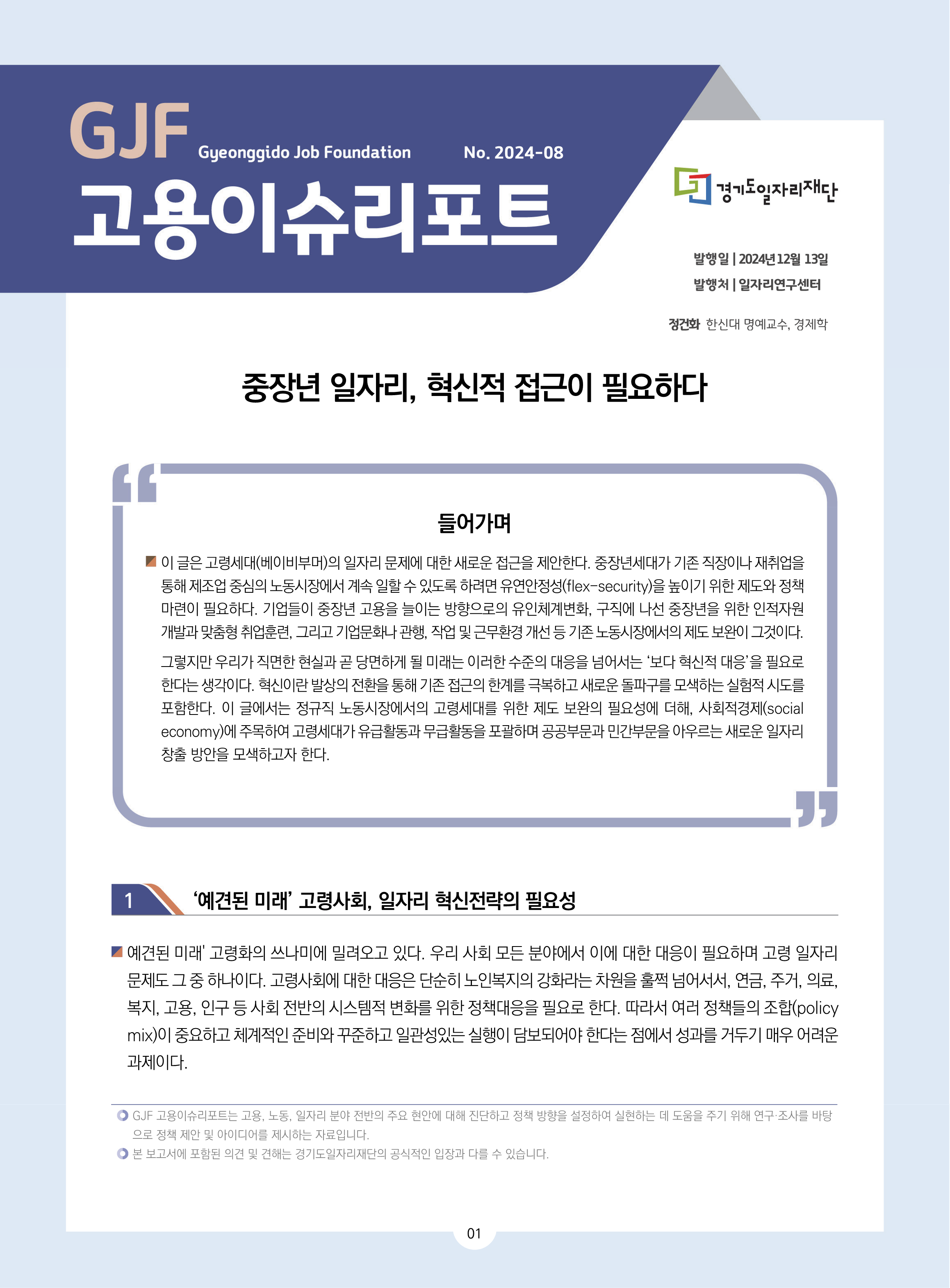 GJF 고용이슈리포트 2024-08 발행일 2024년 12월 13일 발행처 일자리연구센터 정건화 한신대 명예교수, 경제학 중장년 일자리, 혁신적 접근이 필요하다 들어가며 이 글은 고령세대(베이비부머)의 일자리 문제에 대한 새로운 접근을 제안한다. 중장년세대가 기존 직장이나 재취업을  통해 제조업 중심의 노동시장에서 계속 일할 수 있도록 하려면 유연안정성(flex-security)을 높이기 위한 제도와 정책  마련이 필요하다. 기업들이 중장년 고용을 늘이는 방향으로의 유인체계변화, 구직에 나선 중장년을 위한 인적자원  개발과 맞춤형 취업훈련, 그리고 기업문화나 관행, 작업 및 근무환경 개선 등 기존 노동시장에서의 제도 보완이 그것이다.  1  2024년 12월  13일 일자리연구센터 정건화  한신대 명예교수, 경제학 그렇지만 우리가 직면한 현실과 곧 당면하게 될 미래는 이러한 수준의 대응을 넘어서는 ‘보다 혁신적 대응’을 필요로  한다는 생각이다. 혁신이란 발상의 전환을 통해 기존 접근의 한계를 극복하고 새로운 돌파구를 모색하는 실험적 시도를  포함한다. 이 글에서는 정규직 노동시장에서의 고령세대를 위한 제도 보완의 필요성에 더해, 사회적경제(social  economy)에 주목하여 고령세대가 유급활동과 무급활동을 포괄하며 공공부문과 민간부문을 아우르는 새로운 일자리  창출 방안을 모색하고자 한다.