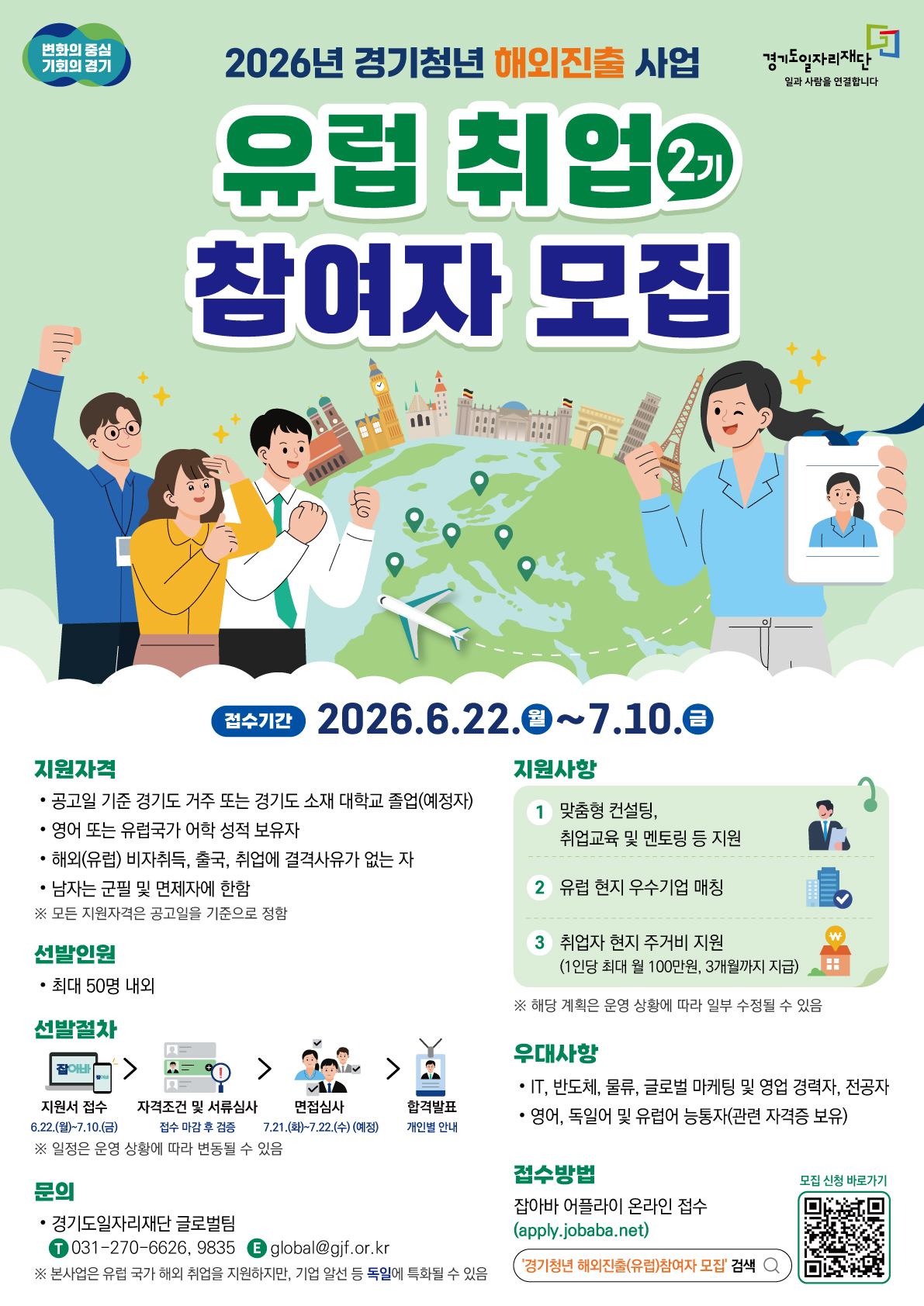 변화의 중심 기회의 경기  경기도일자리재단 (일과 사람을 연결합니다)  2026년 경기청년 해외진출 사업  유럽 취업 2기 참여자 모집  [접수기간] 2026. 6. 22.(월) ~ 7. 10.(금)  [지원자격] 공고일 기준 경기도 거주 또는 경기도 소재 대학교 졸업(예정자)  영어 또는 유럽국가 어학 성적 보유자  해외(유럽) 비자취득, 출국, 취업에 결격사유가 없는 자  남자는 군필 및 면제자에 한함  ※ 모든 지원자격은 공고일을 기준으로 정함  [선발인원] 최대 50명 내외  [선발절차] 지원서 접수: 6.22.(월)~7.10.(금)  자격조건 및 서류심사: 접수 마감 후 검증  면접심사: 7.20.(월) ~ 7.21.(화) (예정)  합격자발표: 개인별 안내  ※ 일정은 운영 상황에 따라 변동될 수 있음  [지원사항] 맞춤형 컨설팅, 취업교육 및 멘토링 등 지원  유럽 현지 우수기업 매칭  취업자 현지 주거비 지원 (1인당 최대 월 100만원, 3개월까지 지급)  ※ 해당 계획은 운영 상황에 따라 일부 수정될 수 있음  [우대사항] IT, 반도체, 물류, 글로벌 마케팅 및 영업 경력자, 전공자  영어, 독일어 및 유럽어 능통자(관련 자격증 보유)  [접수방법] 잡아바 어플라이 온라인 접수 (apply.jobaba.net)  포털 검색창: '경기청년 해외진출(유럽)참여자 모집' 검색  모집 신청 바로가기 QR코드 포함  [문의] 경기도일자리재단 글로벌팀  T 031-270-6626, 9835  E global@gjf.or.kr  ※ 본 사업은 유럽 국가 해외 취업을 지원하지만, 기업 알선 등 독일에 특화될 수 있음