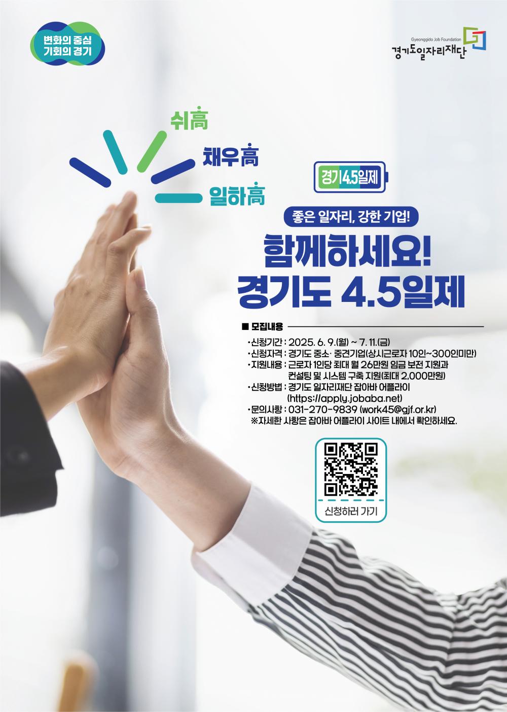 기도 4.5일제 참여기업 모집 (기간 연장)  "좋은 일자리, 강한 기업! 함께하세요!"  모집내용 신청기간: 2025년 6월 9일(월) ~ 7월 11일(금)  신청자격: 경기도 소재 중소·중견기업 (상시근로자 10인~300인 미만)  지원내용:  근로자 1인당 최대 월 26만원 임금 보전 지원  컨설팅 및 시스템 구축 지원 (최대 2,000만원)  신청방법: 경기도 일자리재단 잡아바 어플라이 (https://apply.jobaba.net)  문의사항: 031-270-9839 / work45@gif.or.kr  ※ 자세한 사항은 잡아바 어플라이 사이트 내에서 확인하세요. (포스터 내 QR코드를 통해 '신청하러 가기' 페이지로 바로 이동할 수 있습니다.)