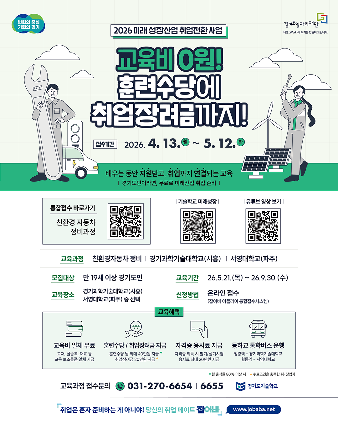 2026 미래 성장산업 취업전환 사업 💰 교육비 0원! 훈련수당에 취업장려금까지! 📅 접수기간  2026. 4. 13.(월) ~ 5. 12.(화)  📢 안내 문구  배우는 동안 지원받고, 취업까지 연결되는 교육 경기도민이라면, 무료로 미래산업 취업 준비  🔗 바로가기 및 QR 안내 통합접수 바로가기 친환경 자동차 정비과정 기술학교 미래성장 유튜브 영상 보기 🎓 교육과정  친환경자동차 정비 경기과학기술대학교(시흥) | 서영대학교(파주)  👤 모집대상  만 19세 이상 경기도민  🏫 교육장소 경기과학기술대학교(시흥) 서영대학교(파주) 중 선택 📆 교육기간 13.(월) ~ 2026. 5. 12.(화) 📝 신청방법  온라인 접수 (잡아바 어플라이 통합접수시스템)  🎁 교육혜택 1) 교육비 교육비 일체 무료 교재, 실습복, 재료 등 교육 보조물품 일체 지급 2) 금전 지원 훈련수당 최대 40만원 지급 취업장려금 20만원 지급 3) 자격증 자격증 응시료 지급 필기/실기 시험 응시료 최대 20만원 지급 4) 통학 지원 통학버스 운영 정왕역 → 경기과학기술대학교 월롱역 → 서영대학교 ☎️ 문의  교육과정 접수문의 031-270-6654 / 6655  📌 기타 안내 출석률 80% 이상 시 지원 수료조건 충족한 취·창업자 대상 지급 🏢 기관  경기도일자리재단 경기도기술학교
