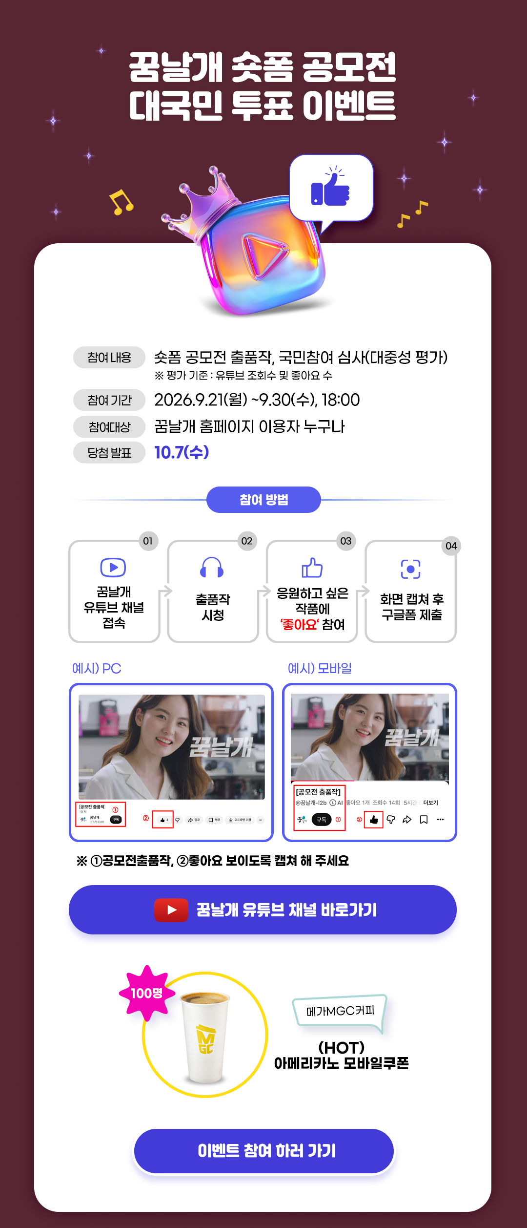 꿈날개 쇼핑 공모전 대국민 투표 이벤트  참여 내용: 쇼핑 공모전 출품작, 국민참여 심사(대중성 평가) ※ 평가 기준: 유튜브 조회수 및 좋아요 수  참여 기간: 2026. 9. 21.(월) ~ 9. 30.(수) 18:00 참여 대상: 꿈날개 홈페이지 이용자 누구나 당첨 발표: 10. 7.(수)  참여 방법: ① 꿈날개 유튜브 채널 접속 ② 출품작 시청 ③ 응원하고 싶은 작품에 ‘좋아요’ 참여 ④ 화면 캡처 후 구글폼 제출  예시 PC / 예시 모바일: 공모전 출품작과 좋아요 표시가 화면에 보이도록 캡처하는 방법을 안내하고 있다. ※ ① 공모전 출품작, ② 좋아요 보이도록 캡처해 주세요.  꿈날개 유튜브 채널 바로가기  이벤트 참여 하러 가기  경품: 100명에게 메가MGC커피 (HOT) 아메리카노 모바일 쿠폰 제공