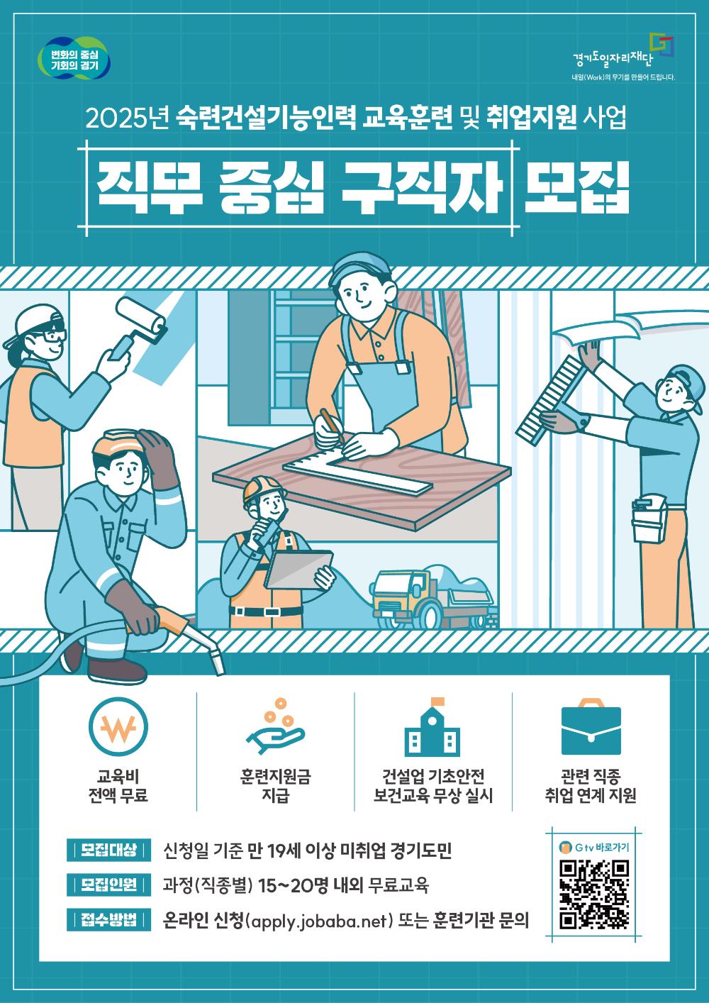  변화의 중심 기회의 경기 경기도일자리재단 내일(Work)의 무기를 만들어 드립니다. 2025년 숙련건설기능인력 교육훈련 및 취업지원 사업 직무 중심 구직자 모집 교육비 전액 무료 훈련지원금 지급 건설업 기초안전 보건교육 무상 실시 관련 직종 취업 연계 지원 모집대상 신청일 기준 만 19세 이상 미취업 경기도민 모집인원 과정(직종별) 15~20명 내외 무료교육 접수방법 온라인 신청(apply.jobaba.net) 또는 훈련기관 문의