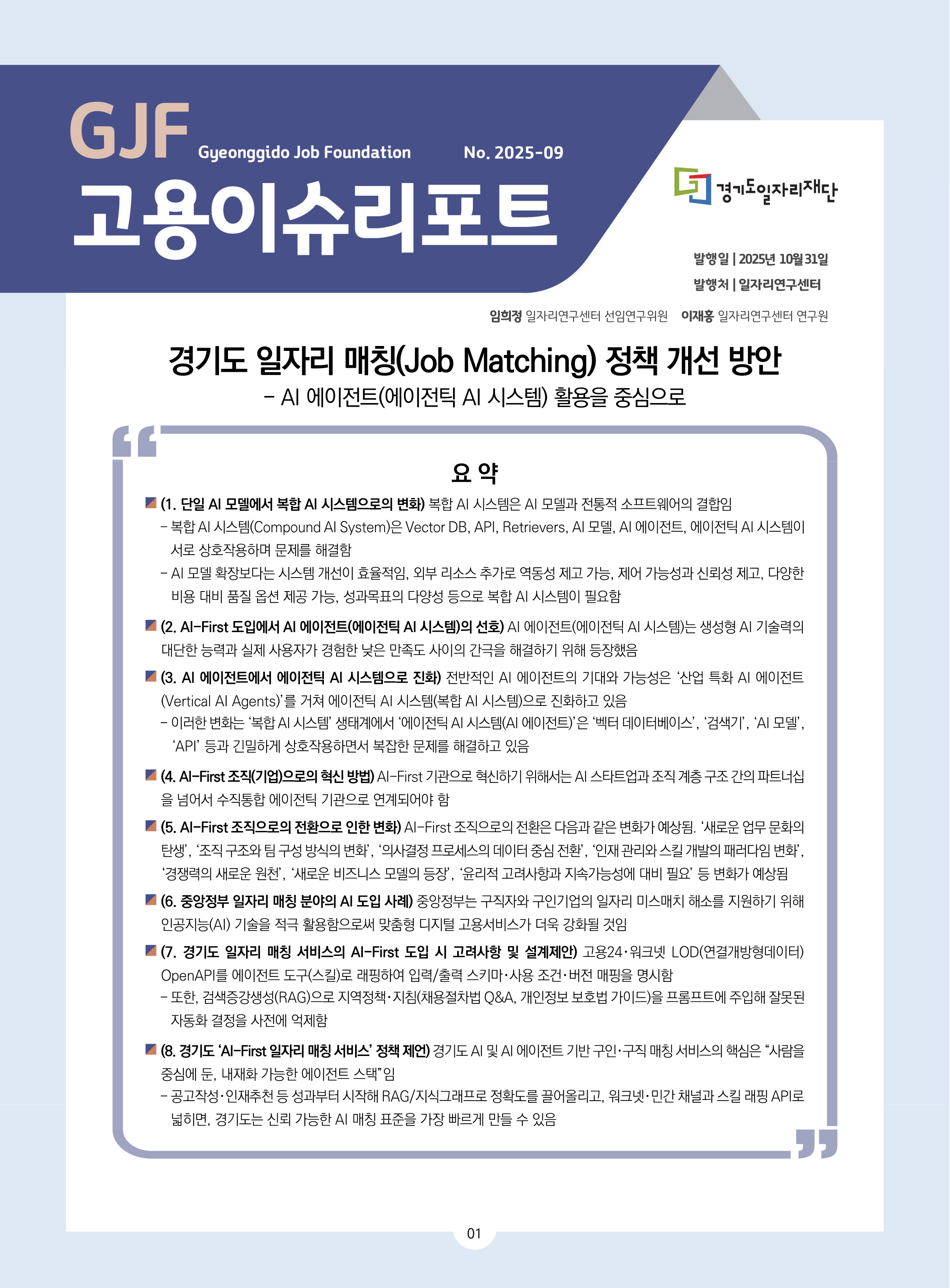 GJF 고용이슈리포트 2025-09 경기도 일자리 매칭(Job Matching) 정책 개선 방안 - AI 에이전트(에이전틱 AI 시스템) 활용을 중심으로 발행일 2025년 10월 31일, 발행처 일자리연구센터, 임희정 일자리연구센터 선임연구위원, 이재홍 일자리연구센터 연구원 요약(1. 단일 AI 모델에서 복합 AI 시스템으로의 변화) 복합 AI 시스템은 AI 모델과 전통적 소프트웨어의 결합임 - 복합 AI 시스템(Compound AI System)은 Vector DB, API, Retrievers, AI 모델, AI 에이전트, 에이전틱 AI 시스템이 서로 상호작용하며 문제를 해결함 - AI 모델 확장보다는 시스템 개선이 효율적임, 외부 리소스 추가로 역동성 제고 가능, 제어 가능성과 신뢰성 제고, 다양한 비용 대비 품질 옵션 제공 가능, 성과목표의 다양성 등으로 복합 AI 시스템이 필요함  (2. AI-First 도입에서 AI 에이전트(에이전틱 AI 시스템)의 선호) AI 에이전트(에이전틱 AI 시스템)는 생성형 AI 기술력의 대단한 능력과 실제 사용자가 경험한 낮은 만족도 사이의 간극을 해결하기 위해 등장했음 (3. AI 에이전트에서 에이전틱 AI 시스템으로 진화) 전반적인 AI 에이전트의 기대와 가능성은 ‘산업 특화 AI 에이전트(Vertical AI Agents)’를 거쳐 에이전틱 AI 시스템(복합 AI 시스템)으로 진화하고 있음 - 이러한 변화는 ‘복합 AI 시스템’ 생태계에서 ‘에이전틱 AI 시스템(AI 에이전트)’은 ‘벡터 데이터베이스’, ‘검색기’, ‘AI 모델’, ‘API’ 등과 긴밀하게 상호작용하면서 복잡한 문제를 해결하고 있음  (4. AI-First 조직(기업)으로의 혁신 방법) AI-First 기관으로 혁신하기 위해서는 AI 스타트업과 조직 계층 구조 간의 파트너십을 넘어서 수직통합 에이전틱 기관으로 연계되어야 함 (5. AI-First 조직으로의 전환으로 인한 변화) AI-First 조직으로의 전환은 다음과 같은 변화가 예상됨. ‘새로운 업무 문화의 탄생’, ‘조직 구조와 팀 구성 방식의 변화’, ‘의사결정 프로세스의 데이터 중심 전환’, ‘인재 관리와 스킬 개발의 패러다임 변화’, ‘경쟁력의 새로운 원천’, ‘새로운 비즈니스 모델의 등장’, ‘윤리적 고려사항과 지속가능성에 대비 필요’ 등 변화가 예상됨   (6. 중앙정부 일자리 매칭 분야의 AI 도입 사례) 중앙정부는 구직자와 구인기업의 일자리 미스매치 해소를 지원하기 위해 인공지능(AI) 기술을 적극 활용함으로써 맞춤형 디지털 고용서비스가 더욱 강화될 것임 (7. 경기도 일자리 매칭 서비스의 AI-First 도입 시 고려사항 및 설계제안) 고용24･워크넷 LOD(연결개방형데이터) OpenAPI를 에이전트 도구(스킬)로 래핑하여 입력/출력 스키마･사용 조건･버전 매핑을 명시함  - 또한, 검색증강생성(RAG)으로 지역정책･지침(채용절차법 Q&A, 개인정보 보호법 가이드)을 프롬프트에 주입해 잘못된 자동화 결정을 사전에 억제함 (8. 경기도 ‘AI-First 일자리 매칭 서비스’ 정책 제언) 경기도 AI 및 AI 에이전트 기반 구인･구직 매칭 서비스의 핵심은 “사람을 중심에 둔, 내재화 가능한 에이전트 스택”임  - 공고작성･인재추천 등 성과부터 시작해 RAG/지식그래프로 정확도를 끌어올리고, 워크넷･민간 채널과 스킬 래핑 API로 넓히면, 경기도는 신뢰 가능한 AI 매칭 표준을 가장 빠르게 만들 수 있음 