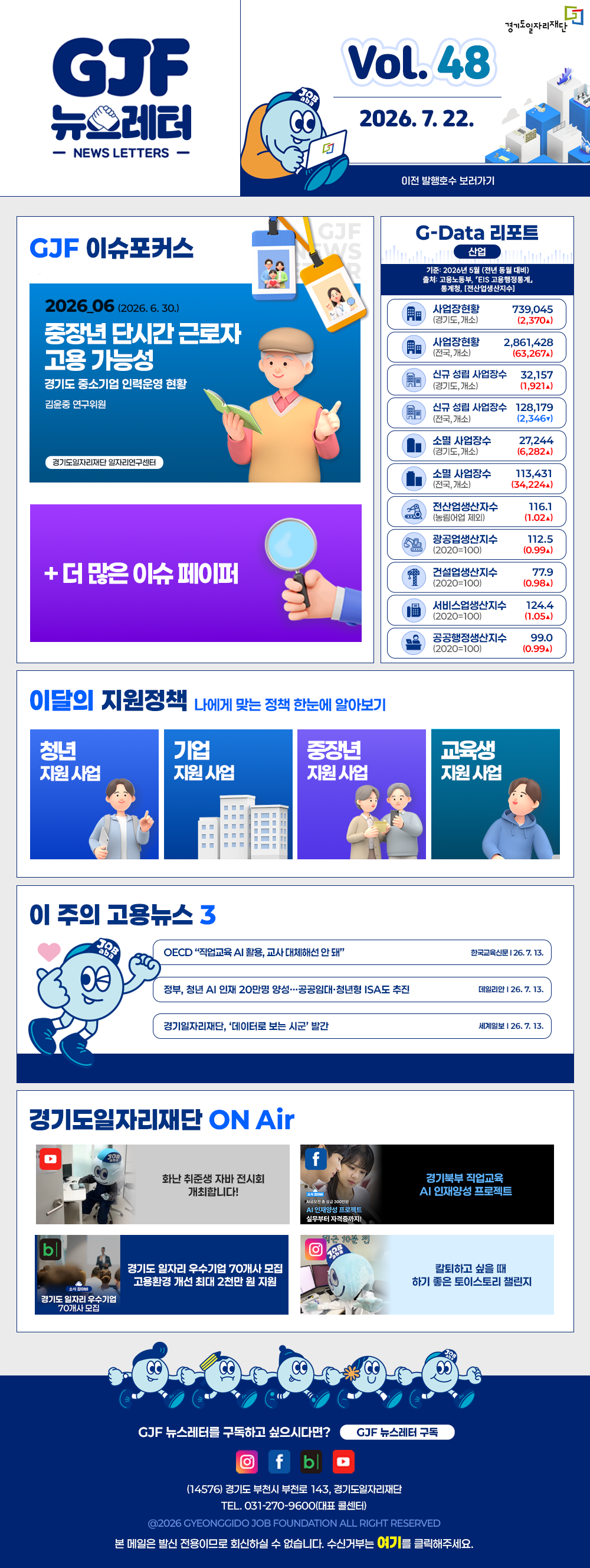 VOL.48
	2026. 7. 22.
	GJF 뉴스레터
	이전 발행호수 보러가기
	
	GJF 이슈포커스
	2026_06 (2026. 6. 30.)
	중장년 단시간 근로자 고용 가능성
	경기도 중소기업 인력운영 현황
	김윤중 연구위원
	
	+ 더 많은 이슈 페이퍼
	
	G-Data 리포트
	산업
	기준: 2026년 5월 (전년 동월 대비)
	출처: 고용노동부,「EIS 고용행정통계」, 통계청,「전산업생산지수」
	
	사업장현황 (경기도, 개소) 739,045 (2,370▲)
	사업장현황 (전국, 개소) 2,861,428 (63,267▲)
	신규 성립 사업장수 (경기도, 개소) 32,157 (1,921▲)
	신규 성립 사업장수 (전국, 개소) 128,179 (2,346▼)
	소멸 사업장수 (경기도, 개소) 27,244 (6,282▲)
	소멸 사업장수 (전국, 개소) 113,431 (34,224▲)
	전산업생산지수 (농림어업 제외) 116.1 (1.02▲)
	광공업생산지수 (2020=100) 112.5 (0.99▲)
	건설업생산지수 (2020=100) 77.9 (0.98▲)
	서비스업생산지수 (2020=100) 124.4 (1.05▲)
	공공행정생산지수 (2020=100) 99.0 (0.99▲)
	
	이달의 지원정책 
	나에게 맞는 정책 한눈에 알아보기
	청년 지원사업 「2026년 청년 엔지니어 육성 사업」 지역 청년 채용 연계형 인턴십 참여자 모집(2차)
	기업 지원사업 2026년 외국인 채용기업 컨설팅 지원
	중장년 지원사업 2026년 경기도기술학교 「중장년 리스타트 전기시설관리」 무료 기술 교육생 모집
	교육생 지원사업 2026년 경기도기술학교 「신재생에너지발전설비(태양광)」 무료 기술 교육생 모집
	
	이 주의 고용뉴스 3
	OECD 