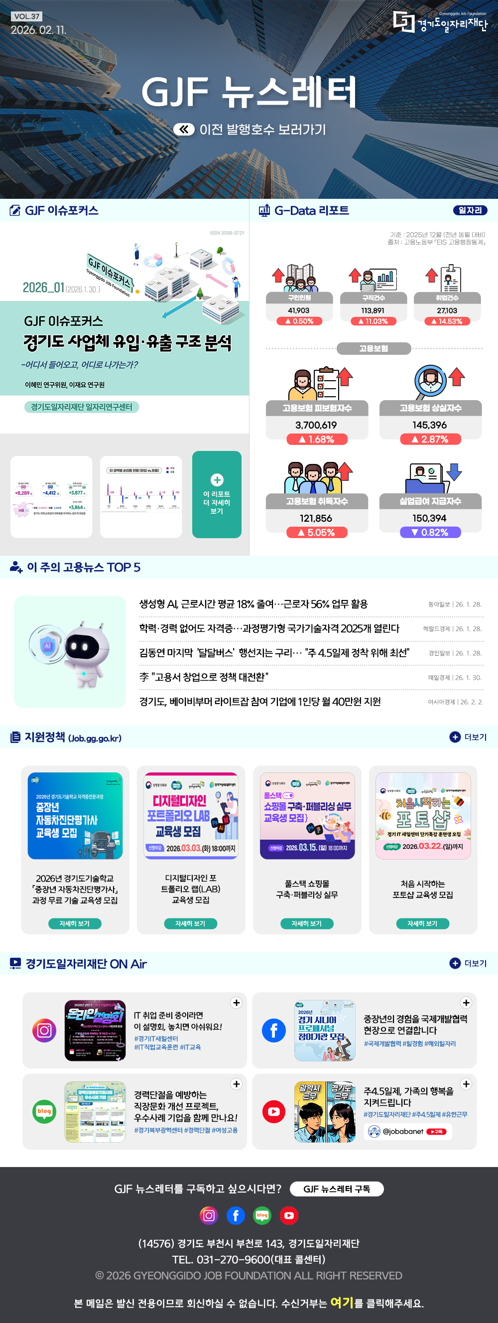 VOL.37
2026. 2. 11.
GJF 뉴스레터
이전 발행호수 보러가기

GJF 이슈포커스
경기도 사업체 유입·유출 구조 분석

G-Data 리포트
일자리
기준: 2025년 12월 (전년 동월 대비) 
출처: 고용노동부 「EIS 고용행정통계」

구인인원 41,903 ▲0.50%
구직건수 113,891 ▲11.03%
취업건수 27,103 ▲14.53%

고용보험 피보험자수 3,700,619 ▲1.68%
고용보험 상실지수 145,396 ▲2.87%
고용보험 취득자수 121,856 ▲5,05%
실업급여 지급지수 150,394 ▼0.82%

이 주의 고용뉴스 TOP 5
생성형 AI, 근로시간 평균 18% 줄여…근로자 56% 업무 활용
동아일보 26. 1. 28.
학력·경력 없어도 자격증…과정평가형 국가기술자격 2025개 열린다
헤럴드경제 26. 1. 28.
김동연 마지막 ‘달달버스’ 행선지는 구리… “주 4.5일제 정착 위해 최선”
경인일보 26. 1. 28.
李 