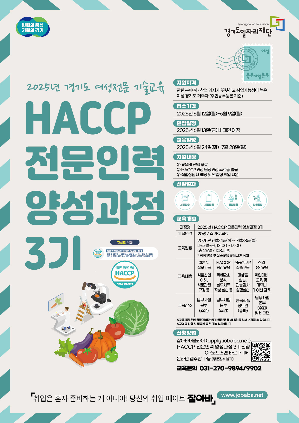 변화의 중심 기회의 경기 Gyeonggido Job Foundation 경기도일자리재단 Gyeonggido 여성 북부사업본부 2025년 경기도 여성전문 기술교육 HACCP 전문인력 양성과정 3기 지원자격 관련 분야취·창업 의지가 뚜렷하고 취업가능성이 높은 여성 경기도 거주자 (주민등록등본 기준) 접수기간 2025년 5월 12일(월)~6월 9일(월) 면접일정 2025년 6월 13일(금) 비대면 예정 교육일정 2025년 6월 24일(화)~7월28일(월) 지원내용 1 교육비전액무료 2 HACCP 과정 팀장과정 수료증 발급 3 직업상담사 배정 및 맞춤형 취업지원 선발절차 서류접수 서류전형 면접전형 최종선발 교육개요 과정명 2025 HACCP 전문인력 양성과정 3기 교육인원 20명/수강료 무료 교육일정 2025년 6월24일(화)~7월28일(월) 매주 월~금, 13:00~17:00 (총 25일/108시간) *팀장교육 및 실습교육 교육시간 상이 교육내용 이론 및 실무교육 식품산업 이해, 식품관련 규정 등 남부사업 본부 (수원) HACCP 팀장교육 위해요소 분석, 실무서류 작성 실습 등 남부사업 본부 (수원) 식품정보원 실습교육 미생물 실습, 관능검사 실험실습 한국식품 정보원(송파) 직업 소양교육 취업대비 교육 및 커뮤니 케이션교육 남부사업본부(수원) 및 비대면 ※교육과정 운영 상황에 따라 상기 일정 및 세부내용 등 일부 변경될 수 있습니다 ※자격증 시험 및 발급비 등은 개별 부담입니다 신청방법 잡아바어플라이 (apply.jobaba.net) HACCP 전문인력 양성과정 3기 신청 QR코드스캔 바로가기> 온라인 접수만 가능 (방문접수 불가) 교육문의 031-270-9894/9902 「취업은 혼자 준비하는 게 아니야! 당신의 취업 메이트 잡아바」 www.jobaba.net