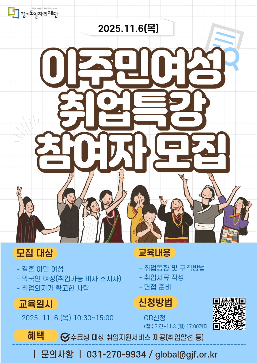 2025년 이주민여성 취업특강 참여자 모집  모집 대상:  결혼 이민 여성  취업 가능 비자를 소지한 외국인 여성  취업 의지가 확고한 분  교육 일시: 2025년 11월 6일(목) 10:30 ~ 15:00  교육 내용:  최신 취업 동향 및 구직 방법  취업 서류(이력서 등) 작성법  면접 준비  혜택: 수료생 대상 취업지원서비스 제공 (취업알선 등)  신청 방법: 포스터 내 QR코드를 통해 신청  신청 기간: 2025년 11월 3일(월) 17:00까지  문의: 031-270-9934 / global@gif.or.kr