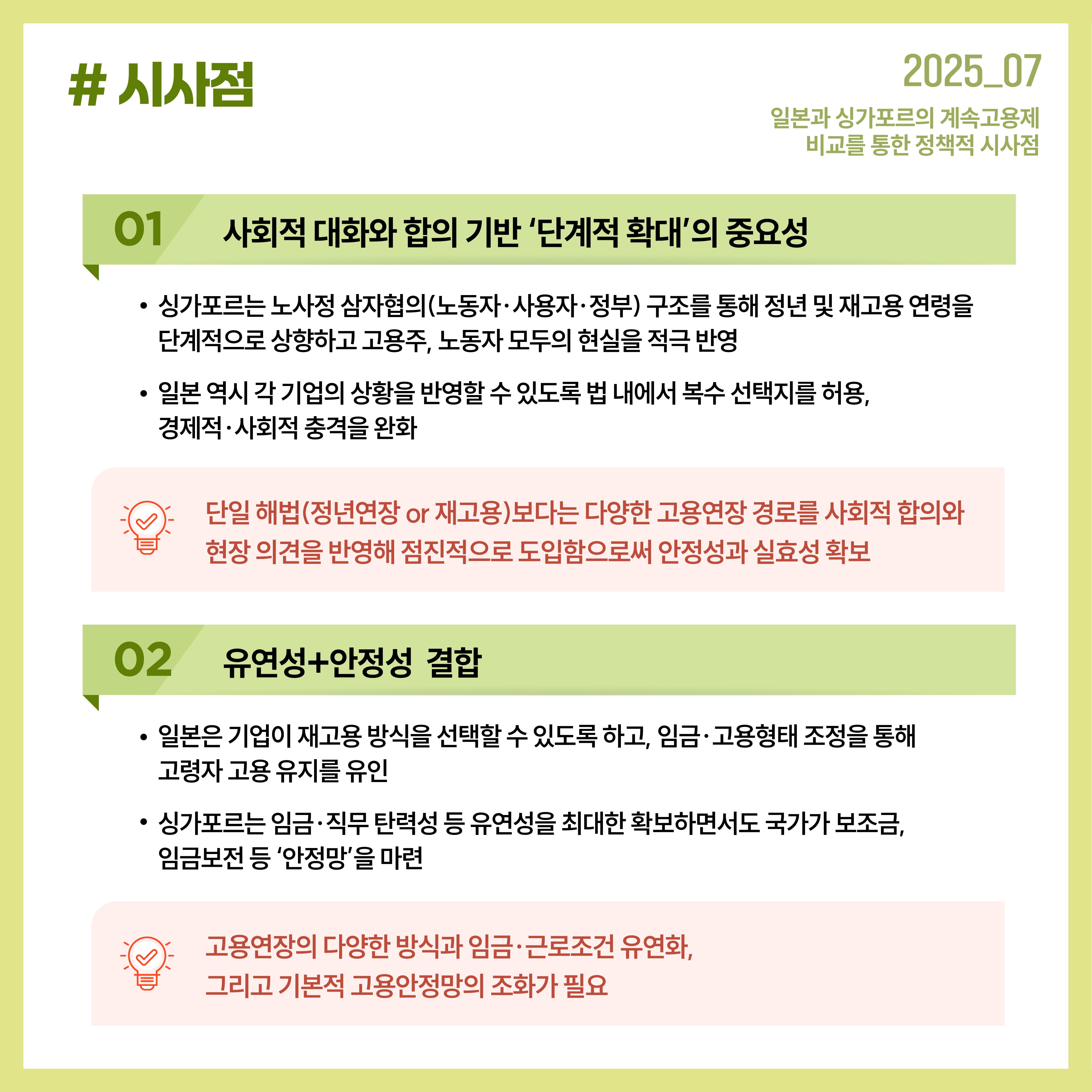 시사점 1. 사회적 대화와 합의 기반 '단계적 확대'의 중요성 싱가포르는 노사정 삼자협의(노동자, 사용자, 정부)구조를 통해 정년 및 재고용 연령을 단계적으로 상향하고 고용주, 노동자 모두의 현실을 적극 반양 일본 역시 각 기업의 상황을 반영할 수 있도록 법 내에서 복수 선택지를 허용, 경제적 사회적 충격을 완화 단일 해법(정년연장 or 재고용) 보다는 다양한 고용연장 경로를 사회적 합의와 현장 의견을 반영해 점진적으로 도입함으로써 안정성과 실효성 확보 2. 유연성+안정성 결합 일본은 기업이 재고용 방식을 선택할 수 있도록 하고, 임금, 고용형태 조정을 통해 고령자 고용 유지를 유인 싱가포르는 임금 직무 탄력성 등 유연성을 최대한 확보하면서도 국가가 보조금, 임금보전 등 '안전망;을 마련 고용연장의 다양한 방식과 임금 근로조건 유연화, 그리고 기본적 고용안정망의 조화가 필요