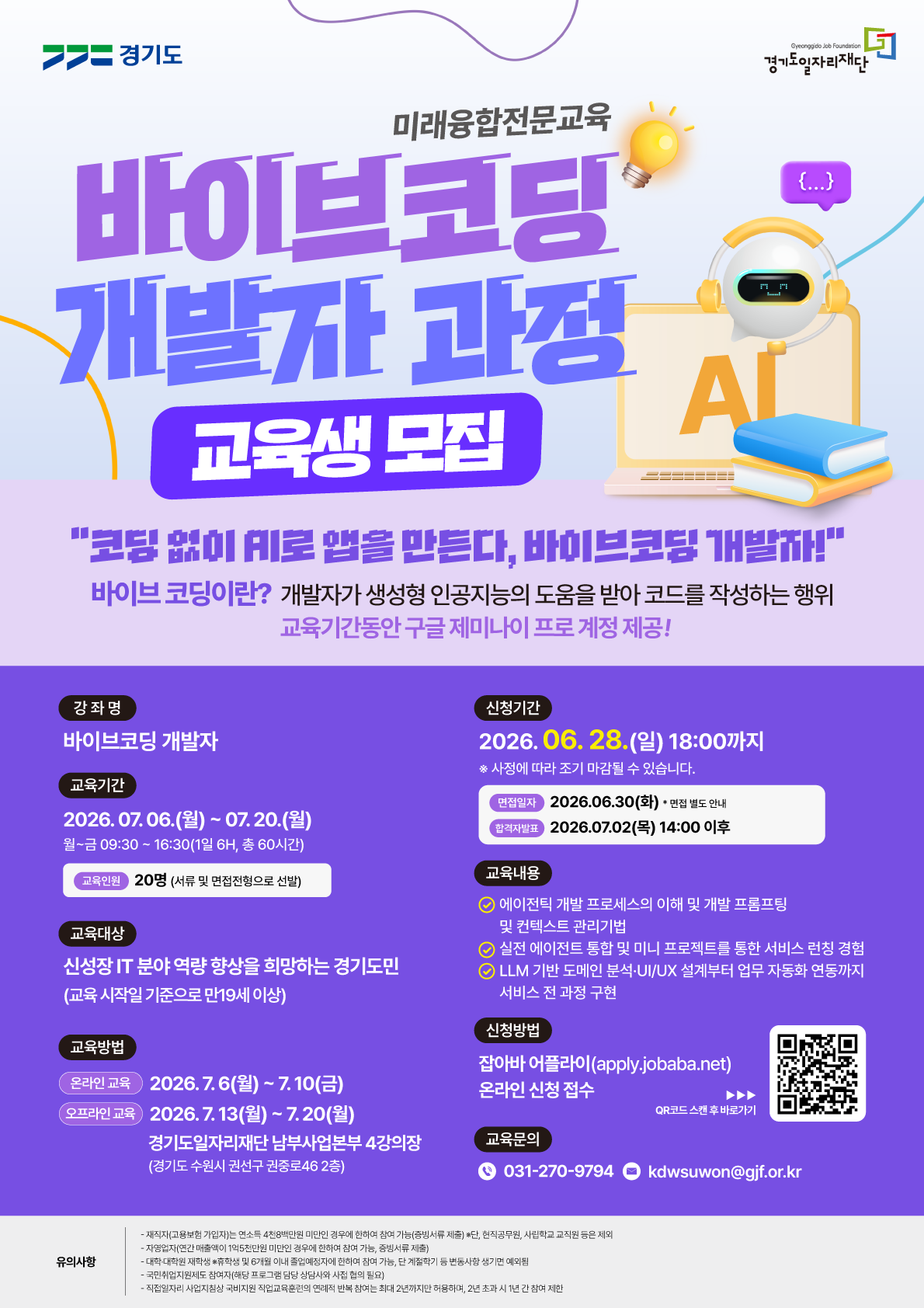 📌 메인 타이틀 미래융합전문교육  바이브코딩 개발자 과정 교육생 모집  "코딩 없이 AI로 앱을 만든다, 바이브코딩 개발자!"  바이브 코딩이란? 개발자가 생성형 인공지능의 도움을 받아 코드를 작성하는 행위  혜택: 교육기간동안 구글 제미나이 프로 계정 제공!  📅 모집 및 교육 일정 신청 기간 2026. 06. 28. (일) 18:00까지  ※ 사정에 따라 조기 마감될 수 있습니다.  면접 일자: 2026. 06. 30 (화) * 면접 별도 안내  합격자 발표: 2026. 07. 02 (목) 14:00 이후  교육 기간 2026. 07. 06. (월) ~ 07. 20. (월)  월~금 09:30 ~ 16:30 (1일 6H, 총 60시간)  교육 인원: 20명 (서류 및 면접전형으로 선발)  교육 방법 온라인 교육: 2026. 7. 6(월) ~ 7.10(금)  오프라인 교육: 2026. 7. 13(월) ~ 7.20(월)  장소: 경기도일자리재단 남부사업본부 4강의장 (경기도 수원시 권선구 권중로46 2층)  🧑‍💻 상세 정보 교육 대상 신성장 IT 분야 역량 향상을 희망하는 경기도민 (교육 시작일 기준으로 만19세 이상)  교육 내용 에이전틱 개발 프로세스의 이해 및 개발 프롬프팅 및 컨텍스트 관리기법  실전 에이전트 통합 및 미니 프로젝트를 통한 서비스 런칭 경험  LLM 기반 도메인 분석·UI/UX 설계부터 업무 자동화 연동까지 서비스 전 과정 구현  신청 방법 잡아바 어플라이(apply.jobaba.net) 온라인 신청 접수 (오른쪽 QR코드 스캔 후 바로가기 가능)  교육 문의 📞 031-270-9794  ✉️ kdwsuwon@gjf.or.kr  ⚠️ 유의 사항 재직자(고용보험 가입자)는 연소득 4천8백만원 미만인 경우에 한하여 참여 가능 (증빙서류 제출) ※ 단, 현직공무원, 사립학교 교직원 등은 제외  자영업자(연간 매출액이 1억5천만원 미만인 경우에 한하여 참여 가능, 증빙서류 제출)  대학·대학원 재학생 ※ 휴학생 및 6개월 이내 졸업예정자에 한하여 참여 가능, 단 계절학기 등 변동사항 생기면 예외됨  국민취업지원제도 참여자(해당 프로그램 담당 상담사와 사전 협의 필요)  직접일자리 사업지침상 국비지원 직업교육훈련의 연례적 반복 참여는 최대 2년까지만 허용하며, 2년 초과 시 1년 간 참여 제한