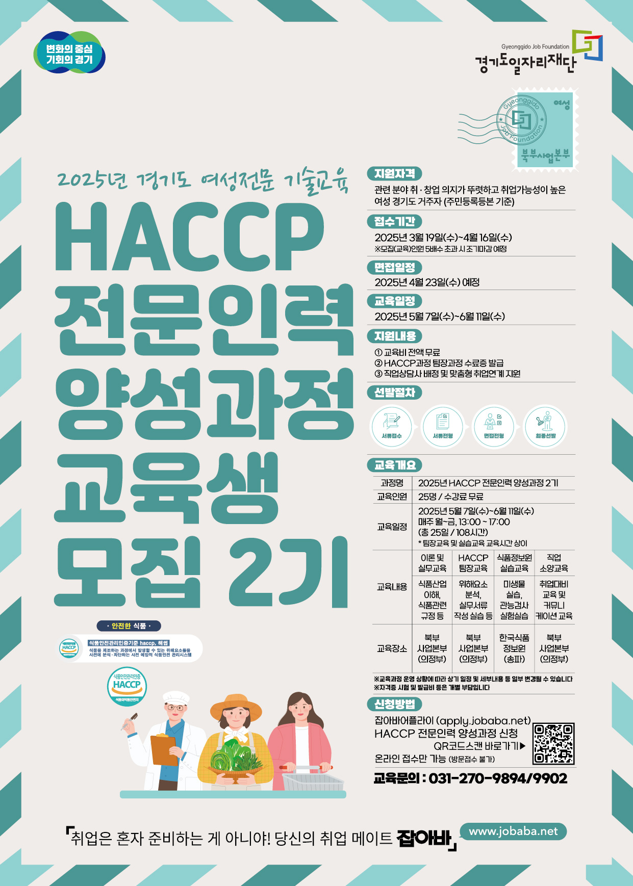 변화의 중심 기회의 경기 Gyeonggido Job Foundation 경기도일자리재단 Gyeonggido 2025년 경기도 여성전문 기술교육 HACCP 전문인력 양성과정 모집 2기지원자격 관련 분야 취·창업 의지가 뚜렷하고 취업가능성이 높은 여성 경기도 거주자 (주민등록등본 기준) 접수기간 2025년 3월 19일(수) 4월 16일(수) ※모집(교육)인원 5배수초과시 조기마감예정 면접일정 2025년 4월 23일(수) 예정교육일정 2025년 5월 7일(수) ~ 6월 11일(수) 지원내용 1 교육비전액무료 2 HACCP 과정 팀장과정 수료증 발급 3 직업상담사 배정 및 맞춤형 취업연계 지원 선발절차: 서류접수 서류전형 면접전형 최종선발 교육개요 과정명 2025 HACCP 전문인력 양성과정 2기 교육인원 25명/수강료 무료 교육일정 2025년 5월 7일(수) ~ 6월 11일(수) 매주 월~금, 13:00~17:00 (총 25일 / 108시간) * 팀장교육 및 실습교육 교육시간상이 교육내용 이론 및 실무교육 - 식품산업이해, 식품관련 규정등 HACCP 팀장교육 - 위해요소 분석, 실무서류 작성 실습 등 식품정보원 실습교육 - 미생물 실습, 관능검사 실험실습 직업 소양교육 - 취업대비 교육 및 커뮤니케이션 교육 교육장소 북부 사업본부 (의정부) 북부 사업본부 (의정부) 한국식품 정보원(송파) 북부 사업본부 (의정부) ※교육과정 운영 상황에 따라 상기 일정 및 세부내용 등 일부 변경될 수 있습니다 ※자격증시험 및 발급비 등은 개별 부담입니다 신청방법 잡아바어플라이 (apply.jobaba.net) HACCP 전문인력 양성과정 신청 QR코드스캔 바로가기▶ 온라인 접수만 가능 (방문접수 불가) 교육문의 : 031-270-9894/9902 취업은 혼자 준비하는 게 아니야! 당신의 취업 메이트 잡아바, www.jobaba.net