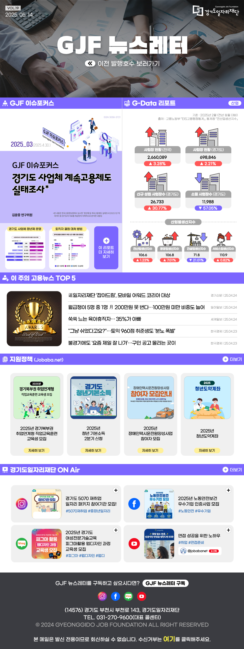 VOL.19
2025. 05. 14.
GJF 뉴스레터
이전 발행호수 보러가기

GJF 이슈포커스
2025_03(2025.4.30.)
경기도 사업체 계속고용제도 실태조사 
김윤중 연구위원

G-Data 리포트
산업
기준: 2025년 2월 (전년 동월 대비)
출처: 고용노동부 EIS고용행정통계 통계청 전산업생산지수
사업장 현황(전국) 2,660,089 ▲ 3.28% 
사업장현황(경기도) 698,846 ▲ 2.21%
신규 성립 사업장수 (경기도) 26,733 ▲ 30.77%
소멸 사업장수(경기도) 11,988 ▼ 57.05%
산업별생산지수 
전산업생산지수 106.6 ▲ 1.23%
광공업생산지수 106.8 ▲7.01%
건설업생산지수 71.8 ▼ 21.01%
서비스업생산지수 110.9 ▲ 0.82%

이 주의 고용뉴스 TOP 5
도 일자리재단'잡아드림', 모바일 어워드 코리아대상
경기신문 25.04.24
월급쟁이 5명 중 1명月 200만원 못 번다...100만원 미만 비중도 늘어
동아일보 25.04.24
쑥쑥 느는 육아휴직자 35%가 아빠
세계일보 25.04.24
＂그냥 쉬었다고요?＂...토익 960점 취준생도 '분노 폭발'
한국경제  25.04.23
불경기에도 '요즘 제일 잘 나가...구인 공고 몰리는 곳이
한국경제  25.04.23

지원정책 (Jobaba.net)
2025년 경기북부권 취업연계형 직업교육훈련 교육생 모집
2025년 청년기본소득 2분기 신청
2025년 장애인택시운전원양성사업 참여자 모집
2025년 청년도약계좌

경기도일자리재단 ON Air
경기도 5070 재취업 일자리 패키지 참여기관 모집! #5070재취업 #중장년일자리
2025년도 노동안전보건 우수기업 인증사업 모집 #노동안전 #우수기업
2025년 경기도여성전문기술교육 피그마 활용 웹디자인 과정 교육생 모집 #피그마 #웹디자인 #웹디
면접 성공을 위한 노하우 #취업 #면접준비

GJF 뉴스레터를 구독하고 싶으시다면? GJF 뉴스레터 구독

경기도일자리재단 인스타그램 바로가기(사진)
경기도일자리재단 페이스북 바로가기(사진)
경기도일자리재단 유튜브 바로가기(사진)
경기도일자리재단 블로그 바로가기(사진)

(14576) 경기도 부천시 부천로 143, 경기도일자리재단
TEL. 031-270-9600(대표 콜센터) | FAX. 031-270-9732
2024 GYEONGGIDO JOB FOUNDATION ALL RIGHT RESERVED
본 메일은 발신전용이므로 회신하실 수 없습니다. 수신거부는 여기를 클릭해주세요.

