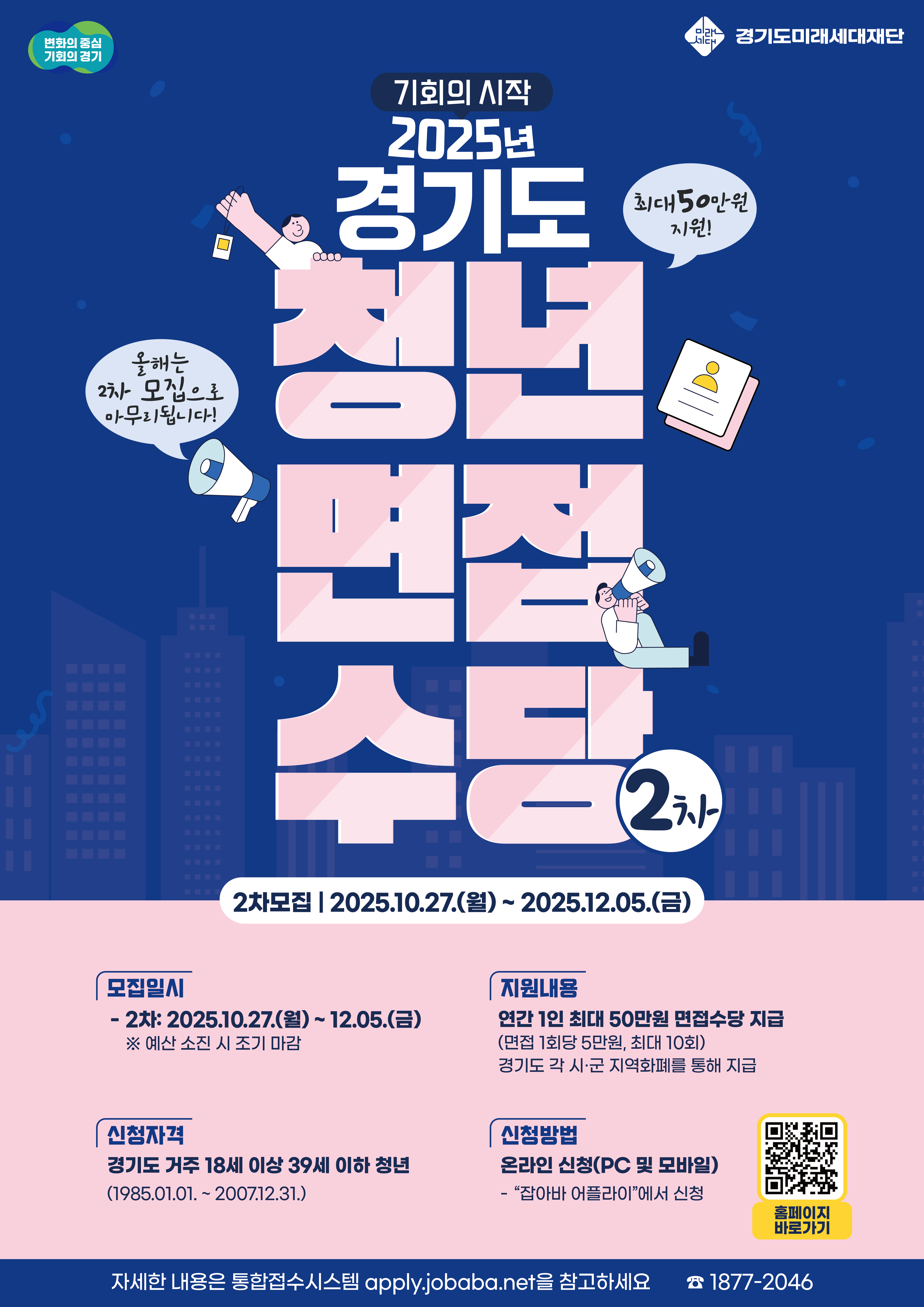 2025년 경기도 청년면접수당 2차 모집  "기회의 시작! 올해는 2차 모집으로 마무리됩니다!"  2차 모집기간: 2025년 10월 27일(월) ~ 2025년 12월 5일(금)  ※ 예산 소진 시 조기 마감될 수 있습니다.  신청자격:  경기도에 거주하는 만 18세 이상 39세 이하 청년  (출생일 기준: 1985년 1월 1일 ~ 2007년 12월 31일)  지원내용:  연간 1인 최대 50만원의 면접수당을 지급합니다.  (면접 1회당 5만원, 최대 10회까지 지원)  경기도 각 시·군의 지역화폐로 지급됩니다.  신청방법:  '잡아바 어플라이'에서 온라인 신청 (PC 및 모바일)  포스터 내 QR코드를 통해 홈페이지로 바로가기 가능  자세한 내용은 통합접수시스템 apply.jobaba.net을 참고하세요. 문의: 1877-2046  (주관: 경기도, 경기도미래세대재단)