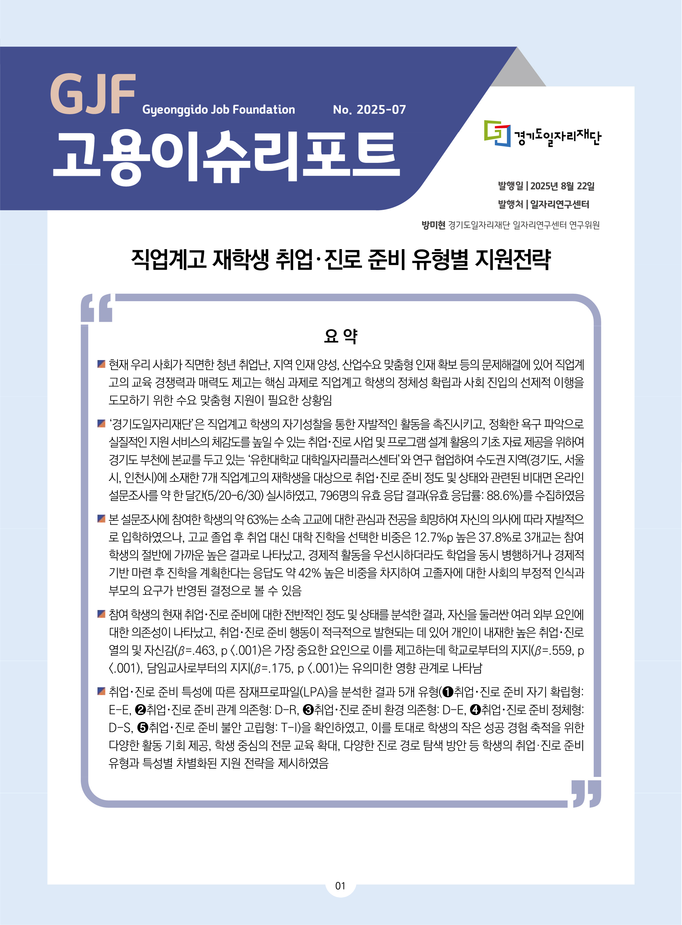 GJF고용이슈리포트 2025-07 발행일 2025년 8월 22일 발행처 일자리연구센터 방미현 경기도일자리재단 일자리연구센터 연구위원  직업계고 재학생 취업･진로 준비 유형별 지원전략 요 약 현재 우리 사회가 직면한 청년 취업난, 지역 인재 양성, 산업수요 맞춤형 인재 확보 등의 문제해결에 있어 직업계고의 교육 경쟁력과 매력도 제고는 핵심 과제로 직업계고 학생의 정체성 확립과 사회 진입의 선제적 이행을 도모하기 위한 수요 맞춤형 지원이 필요한 상황임 ‘경기도일자리재단’은 직업계고 학생의 자기성찰을 통한 자발적인 활동을 촉진시키고, 정확한 욕구 파악으로 실질적인 지원 서비스의 체감도를 높일 수 있는 취업･진로 사업 및 프로그램 설계 활용의 기초 자료 제공을 위하여 경기도 부천에 본교를 두고 있는 ‘유한대학교 대학일자리플러스센터’와 연구 협업하여 수도권 지역(경기도, 서울시, 인천시)에 소재한 7개 직업계고의 재학생을 대상으로 취업･진로 준비 정도 및 상태와 관련된 비대면 온라인 설문조사를 약 한 달간(5/20-6/30) 실시하였고, 796명의 유효 응답 결과(유효 응답률: 88.6%)를 수집하였음  본 설문조사에 참여한 학생의 약 63%는 소속 고교에 대한 관심과 전공을 희망하여 자신의 의사에 따라 자발적으로 입학하였으나, 고교 졸업 후 취업 대신 대학 진학을 선택한 비중은 12.7%p 높은 37.8%로 3개교는 참여 학생의 절반에 가까운 높은 결과로 나타났고, 경제적 활동을 우선시하더라도 학업을 동시 병행하거나 경제적 기반 마련 후 진학을 계획한다는 응답도 약 42% 높은 비중을 차지하여 고졸자에 대한 사회의 부정적 인식과 부모의 요구가 반영된 결정으로 볼 수 있음  참여 학생의 현재 취업･진로 준비에 대한 전반적인 정도 및 상태를 분석한 결과, 자신을 둘러싼 여러 외부 요인에 대한 의존성이 나타났고, 취업･진로 준비 행동이 적극적으로 발현되는 데 있어 개인이 내재한 높은 취업･진로 열의 및 자신감(β=.463, p <.001)은 가장 중요한 요인으로 이를 제고하는데 학교로부터의 지지(β=.559, p <.001), 담임교사로부터의 지지(β=.175, p <.001)는 유의미한 영향 관계로 나타남 취업･진로 준비 특성에 따른 잠재프로파일(LPA)을 분석한 결과 5개 유형(➊취업･진로 준비 자기 확립형: E-E, ➋취업･진로 준비 관계 의존형: D-R, ➌취업･진로 준비 환경 의존형: D-E, ➍취업･진로 준비 정체형: D-S, ➎취업･진로 준비 불안 고립형: T-I)을 확인하였고, 이를 토대로 학생의 작은 성공 경험 축적을 위한 다양한 활동 기회 제공, 학생 중심의 전문 교육 확대, 다양한 진로 경로 탐색 방안 등 학생의 취업·진로 준비 유형과 특성별 차별화된 지원 전략을 제시하였음