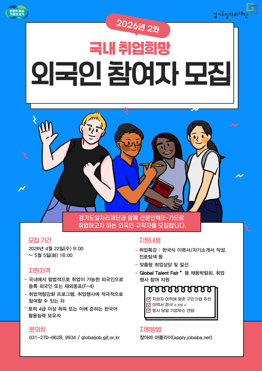 2026년 2차 국내 취업희망 외국인 참여자 모집  중간 안내 문구  경기도일자리재단과 함께 전문인력(E-7)으로 취업하고자 하는 외국인 구직자를 모집합니다.  모집 기간  2026년 4월 22일(수) 9:00 ~ 5월 5일(화) 18:00  지원자격 국내에서 합법적으로 취업이 가능한 외국인으로 등록 외국인 또는 재외동포(F-4) 취업역량강화 프로그램, 취업행사에 적극적으로 참여할 수 있는 자 토픽 4급 이상 취득 또는 이에 준하는 한국어 활용능력 보유자 지원내용 취업특강 : 한국식 이력서/자기소개서 작성, 진로탐색 등 맞춤형 취업상담 및 알선 Global Talent Fair* 등 채용박람회, 취업행사 참여 지원  ✔ 지원자 이력에 맞춘 구인기업 추천 ✔ 이력서 첨삭 * 희망 시 ✔ 행사 당일 기업부스 면담  지원방법  잡아바 어플라이 (apply.jobaba.net)  문의처  031-270-6628, 9934 globaljob.gjf.or.kr